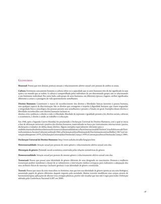 Glossário
Bissexual: Pessoa que tem desejos, práticas sexuais e relacionamento afetivo-sexual com pessoas de ambos os sexos.

Cultura: Fenômeno unicamente humano, a cultura refere-se à capacidade que os seres humanos têm de dar significado às suas
ações e ao mundo que os rodeia. A cultura é compartilhada pelos indivíduos de um determinado grupo, não se relacionando
a um fenômeno individual. Por outro lado, cada grupo de seres humanos, em diferentes épocas e lugares, atribui significados
diferentes a coisas e a passagens da vida aparentemente semelhantes.

Direitos Humanos: Constituem o marco de reconhecimento dos direitos e liberdades básicas inerentes à pessoa humana,
sem qualquer espécie de discriminação. São os direitos que consagram o respeito à dignidade humana, que visam resguardar
a integridade física e psicológica das pessoas perante seus semelhantes e perante o Estado em geral. Exemplos desses direitos e
liberdades reconhecidos com direitos humanos incluem os
direitos civis e políticos, o direito à vida e à liberdade, liberdade de expressão e igualdade perante a lei, direitos sociais, culturais
e econômicos, o direito à saúde, ao trabalho e à educação.

Em 1948, após a Segunda Guerra Mundial, foi proclamada a Declaração Universal de Direitos Humanos, com a qual se inicia
a fase de afirmação universal e positiva dos direitos humanos, materializada na busca por instrumentos internacionais (pactos,
declarações e tratados) de defesa desses direitos. Alguns exemplos especialmente relevantes para o
estabelecimento dos direitos relativos ao livre exercício da sexualidade são:o Pacto Internacional de Direitos Civis e Políticos e o de Direi-
tos Econômicos,Sociais e Culturais (ambos de 1966),a Declaração sobre a Eliminação de Discriminação contra a Mulher (1967) e a Con-
venção subseqüente (1979),A Declaração Universal dos Direitos da Criança (1959) e Convenção sobre os Direitos da Criança (1989).

Declaração Universal de Direitos Humanos: http://www.unhchr.ch/udhr/lang/por.htm

Heterossexualidade: Atração sexual por pessoas de outro gênero e relacionamento afetivo-sexual com elas.

Hierarquia de gênero: Pirâmide social econômica construída pelas relações assimétricas de gênero.

Homossexualidade: Atração sexual por pessoas do mesmo gênero e relacionamento afetivo-sexual com elas.

Transexual: Pessoa que possui uma identidade de gênero diferente do sexo designado no nascimento. Homens e mulheres
transexuais podem manifestar o desejo de se submeterem a intervenções médico-cirúrgicas para realizarem a adequação dos
seus atributos físicos de nascença (inclusive genitais) à sua identidade de gênero constituída.

Travesti: Pessoa que nasce do sexo masculino ou feminino, mas que tem sua identidade de gênero oposta ao seu sexo biológico,
assumindo papéis de gênero diferentes daquele imposto pela sociedade. Muitas travestis modificam seus corpos através de
hormonioterapias, aplicações de silicone e/ou cirurgias plásticas, porém vale ressaltar que isso não é regra para todas (Definição
adotada pela Conferência Nacional LGBT em 2008).




                                                                                                                                                 . 47
 