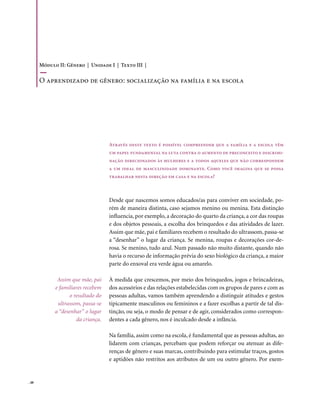 Módulo II: Gênero | Unidade I | Texto III |

       o aprendizado de gênero: socialização na família e na escola




                                    Através deste texto é possível compreender que a família e a escola têm
                                    um papel fundamental na luta contra o aumento de preconceito e discrimi-
                                    nação direcionados às mulheres e a todos aqueles que não correspondem
                                    a um ideal de masculinidade dominante. Como você imagina que se possa
                                    trabalhar nesta direção em casa e na escola?



                                    Desde que nascemos somos educados/as para conviver em sociedade, po-
                                    rém de maneira distinta, caso sejamos menino ou menina. Esta distinção
                                    influencia, por exemplo, a decoração do quarto da criança, a cor das roupas
                                    e dos objetos pessoais, a escolha dos brinquedos e das atividades de lazer.
                                    Assim que mãe, pai e familiares recebem o resultado do ultrassom, passa-se
                                    a “desenhar” o lugar da criança. Se menina, roupas e decorações cor-de-
                                    rosa. Se menino, tudo azul. Num passado não muito distante, quando não
                                    havia o recurso de informação prévia do sexo biológico da criança, a maior
                                    parte do enxoval era verde água ou amarelo.

              Assim que mãe, pai    À medida que crescemos, por meio dos brinquedos, jogos e brincadeiras,
             e familiares recebem   dos acessórios e das relações estabelecidas com os grupos de pares e com as
                   o resultado do   pessoas adultas, vamos também aprendendo a distinguir atitudes e gestos
              ultrassom, passa-se   tipicamente masculinos ou femininos e a fazer escolhas a partir de tal dis-
             a “desenhar” o lugar   tinção, ou seja, o modo de pensar e de agir, considerados como correspon-
                      da criança.   dentes a cada gênero, nos é inculcado desde a infância.

                                    Na família, assim como na escola, é fundamental que as pessoas adultas, ao
                                    lidarem com crianças, percebam que podem reforçar ou atenuar as dife-
                                    renças de gênero e suas marcas, contribuindo para estimular traços, gostos
                                    e aptidões não restritos aos atributos de um ou outro gênero. Por exem-


. 48
 