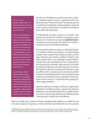plo, deve ser estimulado nos meninos que sejam carinho-
   Dicas de filme                                       sos, cuidadosos, gentis, sensíveis e expressem medo e dor.
   Billy Elliot (Inglaterra, 2000) – um                 Quem disse que “homem não chora”? As meninas, por sua
   filme sobre um menino que enfren-                    vez, podem ser incentivadas a praticar esportes, a gostar de
   ta muitas dificuldades por ter o balé                carros e motos, a serem fortes (no sentido de terem garra,
   como sonho de vida.                                  gana), destemidas, aguerridas.

   Cartão vermelho (Brasil, 1994, 14                    Tal aprendizado das regras culturais nos constrói como
   min) – Fernanda gosta de jogar                       pessoas, como homens ou mulheres. Se quisermos contri-
   futebol com os meninos e joga bem.                   buir para um mundo justo em que haja eqüidade de gêne-
   Mas para essa “moleca” de 12 anos                    ro, devemos estar atentos para não educarmos meninos e
   o apogeu de sua intimidade com a                     meninas de maneiras radicalmente distintas.
   bola é fazê-la voar reta, direta, até
   o saco dos meninos. Para assistir                    Devemos prestar atenção no quanto a socialização de gêne-
   esse curta-metragem, acesse o site                   ro é insidiosa. Oferecer aos meninos e aos rapazes apenas
   Porta Curtas Petrobras http://www.                   espadas, armas, roupas de luta, adereços de guerra, carros,
   portacurtas.com.br/index.asp e cli-                  jogos eletrônicos que incitem à violência é facultar como
   que no botão “Assista”, à esquerda.                  único caminho para a sua socialização a agressividade, o
   Aproveite para conhecer o acervo                     uso do corpo como instrumento de luta, a supervaloriza-
   livre de curtas e documentários                      ção do gosto pela velocidade e pela superação de limites.
   disponíveis no site!                                 Ou ainda, de modo mais sutil, oferecer apenas aos meninos
                                                        bola, bicicleta e skate, por exemplo, indica-lhes que o espa-
   Acorda Raimundo... Acorda!                           ço público é deles, ao passo que dar às meninas somente
   (Brasil, de Alfredo Alves, Ibase,                    miniaturas de utensílios domésticos (ferro de passar roupa,
   1990, 15 min) – E se as mulheres                     cozinha com panelinhas, bonecas, batedeira de bolo, má-
   saíssem para o trabalho enquanto                     quina de lavar roupa etc.) é determinar-lhes o espaço pri-
   os homens cuidam dos afazeres do-                    vado, o espaço doméstico.
   mésticos? Esta é a história de Marta
   e Raimundo, uma família operária,                    Queremos dizer que nos jogos com bonecas, fogõezinhos,
   seus conflitos, a violência familiar e               panelinhas e ferrinhos de passar as garotas, da infância à
   o machismo vividos em um mundo                       adolescência, vão se familiarizando com o trabalho domés-
   onde tudo acontece ao contrário.                     tico, como se não houvesse alternativa às mulheres que não
                                                        o interesse com o cuidado do lar e de filhos/as.

Observe na tabela1 que o número de horas empregadas pelas mulheres no cuidado da casa
é três vezes superior ao tempo que os homens dedicam às atividades do lar. E isto acontece

1. Essa tabela ilustra o quanto o trabalho doméstico recai sobre as mulheres e foi extraída do texto: “Tempo, trabalho e afazeres domésticos: um estudo
com base na Pesquisa Nacional por Amostra de Domicílios de 2001 a 2005”, de Cristiane Soares e Ana Lucia Saboia. Textos para Discussão, Diretoria de
Pesquisas, 21. Coordenação de População e Indicadores Sociais, Instituto Brasileiro de Geografia e Estatística (IBGE), Rio de Janeiro, 2007.




                                                                                                                                                          . 49
 