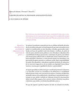 Módulo II: Gênero | Unidade I | Texto IV |

Construção social da identidade adolescente/juvenil

e suas marcas de gênero




                                Este texto fala das especificidades da fase adolescente/juvenil para a cons-
                                trução social da identidade, no que tange às questões de gênero. Que fatores
                                você acha que podem estar em jogo nessa fase? Procure antecipá-los antes de
                                começar a leitura.



              Educadores e      Se o gênero é socialmente construído por nós no cotidiano da família, da escola,
         educadoras têm a       da rua, na mídia, então parte-se do pressuposto de que essas convenções sociais
           possibilidade de     podem ser transformadas, ou seja, discutidas, criticadas, questionadas, modi-
      reforçar preconceitos     ficadas em busca da eqüidade social entre homens e mulheres, do ponto de
           e estereótipos de    vista do acesso a direitos sociais, políticos e civis. Educadores e educadoras têm
                 gênero (...)   a possibilidade de reforçar preconceitos e estereótipos de gênero, caso tenham
                                uma atuação pouco reflexiva sobre as classificações morais existentes entre atri-
                                butos masculinos e femininos e se não estiverem atentos aos estereótipos e aos
                                preconceitos de gênero presentes no ambiente escolar. Qual a responsabilidade
                                da escola e dos educadores e educadoras na garantia do direito de cada pessoa
                                de ter uma justa imagem de si e de ser tratado com dignidade? Como educar
                                meninos e meninas para a igualdade de direitos e oportunidades?

                                As noções aprendidas na infância do que é considerado pertinente ao feminino
                                e ao masculino acirram-se e consolidam-se na adolescência. A sociabilidade
                                infantil permite ainda certa convivência de meninos e meninas em diferentes
                                atividades coletivas. Já na adolescência, o fato de haver o aprendizado da apro-
                                ximação ao sexo oposto, mediado por diferentes formas de relacionamento
                                afetivo-sexual (olhar, paquera, ficar, namoro), torna os domínios masculinos
                                e femininos mais nítidos, com limites bem definidos entre si.

                                No que diz respeito à questão de gênero, há todo um conjunto de atitudes,


                                                                                                               . 51
 