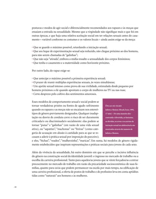 posturas e modos de agir social e diferencialmente recomendados aos rapazes e às moças que
       ensaiam a entrada na sexualidade. Mesmo que a virgindade não signifique mais o que foi em
       outras épocas, e que haja uma relativa aceitação social em ter relações sexuais antes do casa-
       mento – variável conforme os costumes e os valores locais – ainda assim exige-se da moça:

       • Que se guarde o máximo possível, retardando a iniciação sexual;
       • Que seu leque de experimentação sexual seja reduzido, não chegue próximo ao dos homens,
       para não serem chamadas de “galinhas”;
       • Que não seja “atirada”, embora a mídia ressalte a sensualidade dos corpos femininos;
       • Que tenha o casamento e a maternidade como horizonte próximo.

       Por outro lado, do rapaz exige-se:

       • Que antecipe o máximo possível a primeira experiência sexual;
       • O prazer de reunir múltiplas experiências sexuais, às vezes simultâneas;
       • Um apetite sexual intenso como prova de sua virilidade, estimulada desde pequeno por
       homens próximos a ele quando apontam o corpo de mulheres na TV ou nas ruas;
       • Certo desprezo pelo cultivo dos sentimentos amorosos.

       Esses modelos de comportamento sexual e social podem se
       tornar verdadeiras prisões ou fontes de agudo sofrimento        Dicas de filme
       quando os rapazes e as moças não se encaixam nos estereó-       Julieta e Romeu (Brasil, Ecos, 1995,
       tipos de gênero previamente designados. Qualquer inadap-        17 min) – De uma maneira des-
       tação ou desvio de conduta corre o risco de ser duramente       contraída e divertida, as fantasias,
       criticada/o ou discriminada/o socialmente: elas podem se        as dúvidas, os erros e os acertos da
       tornar “putas” e “galinhas” (em razão de uma vida sexual        iniciação sexual na adolescência são
       ativa), ou “sapatões”, “machonas” ou “freiras” (como cate-      mostrados através do namoro de
       goria de acusação em alusão à castidade para as que se re-      Julieta e Romeu.
       cusam a aderir à prática sexual por imposição do parceiro);
       e eles, “bichas”, “veados”, “mulherzinha”, “maricas”. Em suma, há modelos de gênero rigida-
       mente estabelecidos que inspiram representações e práticas sociais para jovens de cada sexo.

       Além da vivência da sexualidade, há outro domínio em que se percebe a incisiva influência
       do gênero na construção social da identidade juvenil: o ingresso no mercado de trabalho ou a
       escolha da carreira profissional. Tanto para aqueles/as jovens que se vêem forçados/as a entrar
       precocemente no mercado de trabalho em razão da precariedade socioeconômica de suas fa-
       mílias, quanto para os/as que podem permanecer na escola por mais tempo, na edificação de
       uma carreira profissional, a oferta de postos de trabalho e de profissões leva em conta aptidões
       tidas como “naturais” aos homens e às mulheres.


. 52
 
