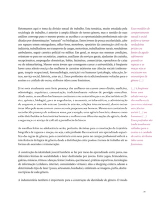 Retomamos aqui o tema da divisão sexual do trabalho. Esta temática, muito estudada pela              Esses modelos de
sociologia do trabalho, é anterior à ampla difusão do termo gênero, mas o sentido de suas            comportamento
análises converge para o mesmo ponto: as escolhas e as oportunidades profissionais não são           sexual e social
ditadas por determinações “naturais” ou biológicas. Entre jovens de pouca escolaridade, cabe         podem se tornar
aos rapazes serem entregadores, office-boys, motoboys, operários da construção civil ou da           verdadeiras
indústria, trabalhadores no transporte de cargas, motoristas, trabalhadores rurais, vendedores       prisões ou
ambulantes, seguir carreira policial ou militar. Em geral, as moças nas mesmas condições,            fontes de agudo
orientam-se para ser secretárias, copeiras, auxiliares de serviços gerais, ajudantes de cozinha,     sofrimento
recepcionistas, empregadas domésticas, babás, faxineiras, comerciárias, operadoras de caixa          quando os
ou de telemarketing. Mesmo entre jovens que conseguem cursar a universidade, é freqüente             rapazes e as
haver uma adesão maciça das mulheres às carreiras existentes nas ciências sociais (enferma-          moças não se
gem, terapia ocupacional, fonoaudiologia, nutrição) ou humanas (psicologia, educação, le-            encaixam nos
tras, serviço social, história, artes etc.). Essas profissões são tradicionalmente voltadas para o   estereótipos de
ensino e o cuidado do outro, atributos tidos como femininos.                                         gênero (...)

Já se nota atualmente uma forte presença das mulheres em cursos como direito, medicina,              (...) é freqüente
odontologia, arquitetura, comunicação, tradicionalmente redutos de prestígio masculino.              haver uma
Ainda assim, as escolhas dos homens continuam a ser orientadas para as ciências básicas (fí-         adesão maciça
sica, química, biologia), para as engenharias, a economia, as informáticas, a administração          das mulheres às
de empresas, o mercado externo (comércio exterior, relações internacionais), dentre outras           carreiras existentes
áreas tidas pelo senso comum como as mais propensas aos homens. Mesmo em contextos de                nas ciências
reconhecida presença de ambos os sexos, por exemplo, uma agência bancária, observe como              sociais (...) ou
estão distribuídos os funcionários homens e mulheres nas diferentes seções da agência, desde         humanas (...).
a segurança e o serviço de café até a presidência do banco.                                          Essas profissões são
                                                                                                     tradicionalmente
As escolhas feitas na adolescência serão, portanto, decisivas para a construção da trajetória        voltadas para o
biográfica de rapazes e moças, ou seja, cada profissão lhes reservará um aprendizado especí-         ensino e o cuidado
fico das regras de gênero, pois a convivência com seus pares no campo profissional sofrerá a         do outro, atributos
interferência da lógica de gênero, desde a distribuição entre postos e turnos de trabalho até as     tidos como
formas de ascensão e remuneração.                                                                    femininos.

A construção da identidade juvenil também se faz por meio do aprendizado entre pares, nas
diferentes formas de sociabilidade e lazer desfrutadas por jovens. Entre jogos, brincadeiras,
galeras, músicas, ritmos e danças, festas (rodeios, quermesses), práticas esportivas, tecnologias
de informação (celulares, internet, comunidades virtuais), idas a shopping centers, adesão a
determinado tipo de lazer (pesca, artesanato, bordados), enfatizam-se imagens, perfis, destre-
zas típicas de cada gênero.

A indumentária também é importante para a construção da identidade de gênero. O modo


                                                                                                                . 53
 