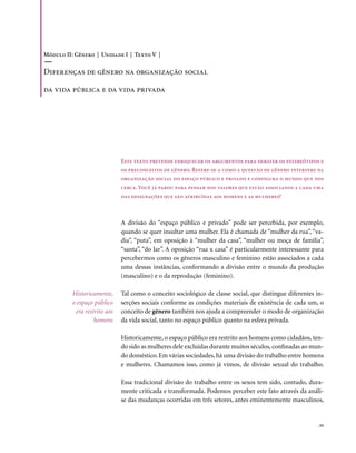 Módulo II: Gênero | Unidade I | Texto V |

Diferenças de gênero na organização social

da vida pública e da vida privada




                              Este texto pretende enriquecer os argumentos para debater os estereótipos e
                              os preconceitos de gênero. Refere-se a como a questão de gênero interfere na
                              organização social do espaço público e privado e configura o mundo que nos
                              cerca. Você já parou para pensar nos valores que estão associados a cada uma
                              das designações que são atribuídas aos homens e as mulheres?



                              A divisão do “espaço público e privado” pode ser percebida, por exemplo,
                              quando se quer insultar uma mulher. Ela é chamada de “mulher da rua”, “va-
                              dia”, “puta”, em oposição à “mulher da casa”, “mulher ou moça de família”,
                              “santa”, “do lar”. A oposição “rua x casa” é particularmente interessante para
                              percebermos como os gêneros masculino e feminino estão associados a cada
                              uma dessas instâncias, conformando a divisão entre o mundo da produção
                              (masculino) e o da reprodução (feminino).

          Historicamente,     Tal como o conceito sociológico de classe social, que distingue diferentes in-
          o espaço público    serções sociais conforme as condições materiais de existência de cada um, o
           era restrito aos   conceito de gênero também nos ajuda a compreender o modo de organização
                   homens     da vida social, tanto no espaço público quanto na esfera privada.

                              Historicamente, o espaço público era restrito aos homens como cidadãos, ten-
                              do sido as mulheres dele excluídas durante muitos séculos, confinadas ao mun-
                              do doméstico. Em várias sociedades, há uma divisão do trabalho entre homens
                              e mulheres. Chamamos isso, como já vimos, de divisão sexual do trabalho.

                              Essa tradicional divisão do trabalho entre os sexos tem sido, contudo, dura-
                              mente criticada e transformada. Podemos perceber este fato através da análi-
                              se das mudanças ocorridas em três setores, antes eminentemente masculinos,


                                                                                                         . 55
 