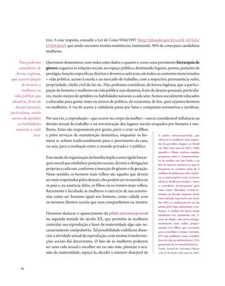 tivo. A esse respeito, consulte a Lei de Cotas 9504/1997 (http://planalto.gov.br/ccivil_03/Leis/
                       L9504.htm), que ainda encontra muitas resistências, instituindo 30% de cotas para candidatas
                       mulheres.

      Não podemos      Queremos demonstrar com todos estes dados o quanto e como uma persistente hierarquia de
      considerar, de   gênero organiza as relações sociais no espaço público, destinando lugares, postos, posições de
    forma ingênua,     prestígio, funções específicas, direitos e deveres a cada sexo, em todos os contextos mencionados
que a participação     – vida política, acesso à escola e ao mercado de trabalho, com a respectiva permanência neles,
       de homens e     propriedade, chefia civil do lar etc. Não podemos considerar, de forma ingênua, que a partici-
       mulheres na     pação de homens e mulheres na vida pública seja aleatória, fruto de desejos pessoais, particula-
  vida pública seja    res, muito menos de aptidões ou habilidades naturais a cada sexo. Somos socialmente educados
 aleatória, fruto de   e educadas para gostar mais ou menos de política, de economia, de leis, quer sejamos homens
   desejos pessoais,   ou mulheres. A via de acesso à cidadania passa por lutas e conquistas normativas e jurídicas.
particulares, muito
 menos de aptidões     Por sua vez, a reprodução – que ocorre no corpo da mulher – exerce considerável influência na
     ou habilidades    divisão sexual do trabalho e na estruturação dos lugares sociais ocupados por homens e mu-
    naturais a cada    lheres. Estas são responsáveis por gestar, parir e criar os filhos
               sexo.   e pelos serviços de manutenção doméstica, enquanto os ho-           A pílula anticoncepcional, que
                       mens se voltam tradicionalmente para o provimento da casa,          ofereceu às mulheres sexo separa-
                                                                                           do da gravidez, chegou ao Brasil
                       ou seja, para a mediação entre o mundo privado e o público.         em 1962. Nos anos de 1967 e 1968,
                                                                                                 quando o Ibope realizou amplas
                       Esse modo de organização da família implica uma rígida hierar-            pesquisas sobre o comportamen-
                                                                                                 to da mulher em São Paulo e no
                       quia moral que estabelece posições sociais, deveres e obrigações          Rio de Janeiro, estimava-se que as
                       próprias a cada um, conforme a inserção de gênero e de geração.           farmácias já vendiam mais de 5
                       Nesse sentido, os homens mais velhos são aqueles que devem                milhões de pílulas por mês. Embo-
                                                                                                 ra o contraceptivo oral trouxesse
                       ser mais respeitados pelos demais: eles podem ser os maridos ou           alívio às mulheres casadas e viesse
                       os pais e, na ausência deles, os filhos ou os irmãos mais velhos.         a contribuir decisivamente para
                       Raramente é facultado às mulheres o exercício de sua autono-              uma maior liberdade sexual fe-
                                                                                                 minina na década seguinte, havia
                       mia como ser humano igual aos homens, como cidadã com                     uma rejeição expressiva em torno
                       os mesmos direitos sociais que seus companheiros ou irmãos.               dos 30%. A condenação do uso da
                                                                                                 pílula pelo Papa alimentava a po-
                                                                                                 lêmica. A mulher da época ainda
                       Devemos destacar o aparecimento da pílula anticoncepcional                idealizava um casamento aos 21
                       na segunda metade do século XX, que permitiu às mulheres                  anos de idade, com noivo obriga-
                       controlar sua reprodução e fazer da maternidade algo não ne-              toriamente mais velho, progra-
                                                                                                 mando três filhos que serviriam
                       cessariamente compulsório. Tal possibilidade viabilizou disso-            para consolidar a união. Contudo,
                       ciar a atividade sexual da reprodução, com muitas transforma-             63% das mulheres viam a melhor
                       ções sociais daí decorrentes. O fato de as mulheres poderem               fase da vida na adolescência e 33%
                                                                                                 gostariam de ter nascido homens.
                       ter uma vida sexual e escolher ser ou não mãe, planejar a oca-            Fonte: Jornal da Unicamp, Edição
                       sião da maternidade, espaçá-la, decidir o número desejável de             210, 22 de abril a 4 de maio de 2003.




      . 58
 