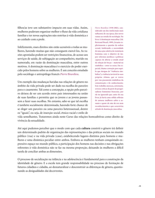 filhos/as teve um substantivo impacto em suas vidas. Assim,         Pierre Bourdieu (1930-2002), con-
                                                                    siderado um dos intelectuais mais
mulheres puderam organizar melhor o fluxo da vida cotidiana
                                                                    influentes de sua época, deu novos
familiar e ter novas aspirações não restritas à vida doméstica e    rumos ao estudo da sociologia. No
ao cuidado com a prole.                                             livro A dominação masculina (Ed.
                                                                    Bertrand Brasil, 1999), levanta ex-
                                                                    plicitamente a questão da ordem
Infelizmente, esses direitos não estão acessíveis a todas as mu-    sexual, lembrando a necessidade
lheres, havendo muitas que não conseguem exercê-los. As ra-         de uma ação coletiva de resistência
                                                                    feminina com o objetivo de im-
zões apontadas podem ser restrições financeiras, de acesso aos
                                                                    por reformas jurídicas e políticas
serviços de saúde, de subjugação ao companheiro, marido ou          capazes de alterar o estado atual
namorado, em razão da dominação masculina, entre outros             da relação de forças – material ou
                                                                    simbólica – entre os sexos. Em es-
motivos. A dominação masculina é o exercício do poder exer-
                                                                    pecial, chama a atenção para aqui-
cido pelos homens sobre as mulheres. É um conceito estudado         lo que designa de “violência sim-
pelo sociólogo e antropólogo francês Pierre Bourdieu.               bólica”, a violência invisível às suas
                                                                    próprias vítimas, que se exerce
                                                                    por vias puramente simbólicas da
Um exemplo das mudanças havidas nas relações de gênero no           comunicação e do conhecimento.
âmbito da vida privada pode ser dado na escolha do parceiro         Este trabalho mereceu, entretanto,
                                                                    severas críticas da parte de pesqui-
para o casamento. Tal como a concepção, a opção pelo parcei-
                                                                    sadoras feministas francesas, por
ro deixou de ser um acordo entre pais interessados na união         ele ter ignorado que, antes de seu
de suas famílias e permitiu que os jovens e as jovens passas-       livro, já havia uma sólida reflexão
                                                                    de autoras mulheres sobre o as-
sem a fazer suas escolhas. No entanto, sabe-se que tal escolha
                                                                    sunto a quem ele não dá voz nem
é também socialmente determinada, havendo forte chance de           reconhecimento, o que caracteriza
se eleger um parceiro ou uma parceira heterossexual, dentre         atitude de dominação masculina.

os “iguais”, ou seja, de inserção social, étnico-racial e estilo de
vida semelhantes. Trataremos ainda neste Curso das relações homoafetivas como direito de
vivência da sexualidade.

Até aqui pudemos perceber que o modo com que cada cultura constrói o gênero irá definir
um determinado padrão de organização das representações e das práticas sociais no mundo
público (rua) e na vida privada (casa), estabelecendo lugares distintos para homens e mu-
lheres e uma dinâmica peculiar entre ambos. Embora as mulheres tenham conquistado ex-
pressivo espaço no mundo público, a participação dos homens nas decisões e nas obrigações
referentes à vida doméstica não se faz na mesma proporção, deixando às mulheres a difícil
tarefa de conciliar ambas as dimensões.

O processo de socialização na infância e na adolescência é fundamental para a construção da
identidade de gênero. E a escola tem grande responsabilidade no processo de formação de
futuros cidadãos e cidadãs, ao desnaturalizar e desconstruir as diferenças de gênero, questio-
nando as desigualdades daí decorrentes.




                                                                                                             . 59
 