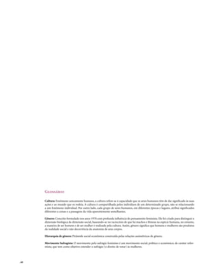 Glossário

       Cultura: Fenômeno unicamente humano, a cultura refere-se à capacidade que os seres humanos têm de dar significado às suas
       ações e ao mundo que os rodeia. A cultura é compartilhada pelos indivíduos de um determinado grupo, não se relacionando
       a um fenômeno individual. Por outro lado, cada grupo de seres humanos, em diferentes épocas e lugares, atribui significados
       diferentes a coisas e a passagens da vida aparentemente semelhantes.

       Gênero: Conceito formulado nos anos 1970 com profunda influência do pensamento feminista. Ele foi criado para distinguir a
       dimensão biológica da dimensão social, baseando-se no raciocínio de que há machos e fêmeas na espécie humana, no entanto,
       a maneira de ser homem e de ser mulher é realizada pela cultura. Assim, gênero significa que homens e mulheres são produtos
       da realidade social e não decorrência da anatomia de seus corpos.

       Hierarquia de gênero: Pirâmide social econômica construída pelas relações assimétricas de gênero.

       Movimento Sufragista: O movimento pelo sufrágio feminino é um movimento social, político e econômico, de caráter refor-
       mista, que tem como objetivo estender o sufrágio (o direito de votar) às mulheres.




. 60
 