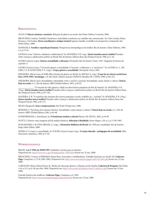 Bibliografia
AUAD, D. Educar meninas e meninos. Relações de gênero na escola. São Paulo: Editora Contexto, 2006.
BRUSCHINI, Cristina. Trabalho Doméstico: inatividade econômica ou trabalho não remunerado. In: Clara Araújo, Felícia
Picanço e Celi Scalon. Novas conciliações e antigas tensões?: gênero, família e trabalho em perspectiva comparada. São
Paulo, Edusc, 2008.
DURHAM, E. Família e reprodução humana. Perspectivas antropológicas da mulher. Rio de Janeiro: Zahar Editores, 1983.
v.3, p.13-43.
LAVINAS, Lena. “Gênero, cidadania e adolescência”. In: MADEIRA, F. R. (org.). Quem mandou nascer mulher? Estudos
sobre crianças e adolescentes pobres no Brasil. Rio de Janeiro: Editora Rosa dos Tempos/Unicef, 1996. p.11-43.
LOURO, Guacira Lopes. Gênero, sexualidade e educação. Petrópolis, Rio de Janeiro: Vozes, 1997. (Sugestão de leitura do
capítulo 1)
LOURO, Guacira Louro. “Currículo, gênero e sexualidade. O´normal´, o´diferente´ e o ´excêntrico´”. In: LOURO, G. L., NE-
CKEL, J. F. & GOELLNER, S. V. (orgs.). Corpo, gênero e sexualidade. Petrópolis: Vozes, 2003.
HEILBORN, Maria Luiza. & SORJ, Bila. Estudos de gênero no Brasil. In: MICELI, S. (org.). O que ler na ciência social brasi-
leira (1970-1995). Sociologia. v.II. São Paulo: Editora Sumaré ANPOCS; Brasília, DF: CAPES, 1999. p.183-221.
HEILBORN, Maria Luiza. Sexualidade e identidade: entre o social e o pessoal. Sexualidade: corpo, desejo e cultura. Ciência
hoje na escola, n.11. Rio de Janeiro: SBPC/Global Editora, 2001. p.38-41.
______________. “O traçado da vida: gênero e idade em dois bairros populares do Rio de Janeiro”. In: MADEIRA, F. R.
(Org.). Quem mandou nascer mulher? Estudos sobre crianças e adolescentes pobres no Brasil. Rio de Janeiro: Editora Rosa
dos Tempos/Unicef, 1996. p.291-342.
MADEIRA, F. R. “A trajetória das meninas dos setores populares: escola, trabalho ou... reclusão”. In: MADEIRA, F. R. (Org.).
Quem mandou nascer mulher? Estudos sobre crianças e adolescentes pobres no Brasil. Rio de Janeiro: Editora Rosa dos
Tempos/Unicef, 1996. p.45-133.
MEAD, Margareth. Sexo e temperamento. São Paulo: Perspectiva, 1988.
ROHDEN, F. “Em busca dos mesmos direitos. Sexualidade: corpo, desejo e cultura”. Ciência hoje na escola, n.11. Rio de
Janeiro: SBPC/Global Editora, 2001. p.45-48.
SCHIENBINGER, L. Introdução. In: O feminismo mudou a ciência? Bauru: Ed. EDUSC, 2001. p.19-49.
SCOTT, J. Gênero: uma categoria útil de análise histórica. Educação e Realidade, Porto Alegre, v.20, n.2, p.71-99, 1995.
SCHUMAHER, S. & VITAL BRAZIL, E. (orgs.). Dicionário Mulheres do Brasil. De 1500 até a atualidade. Rio de Janeiro:
Jorge Zahar Editor, 2000.
WEEKS, J. O corpo e a sexualidade. In: LOURO, Guacira Lopes (org.). O corpo educado – pedagogias da sexualidade. Belo
Horizonte: Autêntica, 1999. p.37-82.



Webibliografia
BRASIL. Lei n° 9504, de 30/09/1997. Estabelece normas para as eleições.
Disponível em: http://www.tre-sc.gov.br/legjurisp/lei_9504.htm Acesso em: 25 jun. 2008.
BRUSCHINI, Cristina; LOMBARDI, Maria Rosa. Instruídas e trabalhadeiras. Trabalho feminino no século XX. Cadernos
Pagu, Campinas, n.17/18, 2001-2002. Disponível em: http://www.unicamp.br/pagu/Cad17/n17a07.pdf Acesso em: 25 jun.
2008.
CARVALHO, Maria Eulina Pessoa de. Modos de educação, gênero e relações escola-família. Cadernos de Pesquisa, São Paulo,
v.34, n.121, p.41-58, jan./abr. 2004. Disponível em: http://www.scielo.br/pdf/cp/v34n121/a03n121.pdf Acesso em: 25 jun.
2008.
Fazendo história das mulheres. Cadernos Pagu, Campinas, n.4, 1994.
Disponível em: http://www.unicamp.br/pagu/cadernos4.html Acesso em: 25 jun. 2008




                                                                                                                               . 61
 