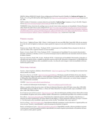 HIRATA, Helena; KERGOAT, Daniele. Novas configurações da Divisão Sexual do Trabalho. In: Cadernos de Pesquisa, São
       Paulo, v.37, n.132, p.595-609, Set/Dez 2007.Disponível em: http://www.scielo.br/pdf/cp/v37n132/a0537132.pdf Acesso em: 25
       jun. 2008.
       SARTI, Cynthia A. Feminismo e contexto: lições do caso brasileiro. Cadernos Pagu, Campinas, n.16, p.31-48, 2001. Disponí-
       vel em: http://www.unicamp.br/pagu/Cad16/n16a03.pdf Acesso em: 25 jun. 2008.
       THERBORN, Göran. Entrevista do sociólogo sueco ao site do Centro Latino-americano em Sexualidade e Direitos Humanos
       sobre relações de poder entre os sexos. Disponível em: http://www.clam.org.br/publique/cgi/cgilua.exe/sys/start.htm?infoid=
       3669&query=simple&search%5Fby%5Fauthorname=all&search%5Fby%5Ffield=tax&search%5Fby%5Fheadline=false&sear
       ch%5Fby%5Fkeywords=any&search%5Fby%5Fpriority=all&search%5Fby%5Fsection=all&search%5Fby%5Fstate=all&searc
       h%5Ftext%5Foptions=all&sid=21&text=THERBORN+G%F6ran&x=7&y=5 Acesso em: 25 jun. 2008



       Vídeos e filmes
       Billy Elliot – Inglaterra/França. 2000. 110min. A vida do garoto de onze anos Billy Elliot (Jamie Bell), filho de um mineiro
       de carvão do norte da Inglaterra, muda para sempre quando ele tropeça em uma aula de ballet durante sua lição semanal de
       boxe.
       Homem.com.h. Brasil. 1998. 19 min – Produção: ECOS – Comunicação em Sexualidade. Mostra situações da vida de um
       casal e faz refletir sobre o papel do homem na nossa sociedade.
       Romeu e Julieta. Brasil. 1995. 17min. Produção: ECOS – Comunicação em Sexualidade. De uma maneira descontraída e
       divertida, as fantasias, as dúvidas, os erros e os acertos da iniciação sexual na adolescência são mostrados através do namoro
       de Julieta e Romeu.
       Sexo sem vergonha. Brasil, 1991, 33 min – Produção: ECOS – Comunicação em Sexualidade. Direcionado ao educador e à
       educadora que querem iniciar o trabalho de educação sexual em sala de aula. Apresenta as inseguranças e as dificuldades dos
       educadores em geral de falarem sobre sexualidade na escola, e traz dicas de como integrar o tema da sexualidade às diversas
       matérias da grade escolar.


       Sites para visitar:
       Agende - Ações em gênero, cidadania e desenvolvimento – http://www.agende.org.br Traz a cronologia do movimento femi-
       nista no Brasil e no mundo.
       Biblioteca Digital do CLAM – http://www.clam.org.br/biblioteca. Portal para consulta de boletim, livros, teses, disserta-
       ções, monografias, artigos de periódicos e outras publicações produzidas pelo CLAM e seus parceiros, visando complementar
       as bibliografias disponibilizadas pelos programas de Ensino a Distância (EAD) e presenciais e, ao mesmo tempo, comparti-
       lhar o conhecimento acumulado.
       CEAFRo - http://www.ceafro.ufba.br/main/default.asp
       CIS - Consórcio de Informações Sociais(Anpocs) – http://www.nadd.prp.usp.br/cis/index.aspx
       Oferece a consulta on-line de acervos como o do Banco de Materiais Educativos sobre DST/Aids e temas afins (1990-2000;
       MONTEIRO, Simone & VARGAS, Eliane), e o Banco de Vídeos Educativos no campo da saúde: corpo, sexualidade e temas
       afins (1988-1996; VARGAS, Eliane
       Ecos Comunicação em Sexualidade – http://www.ecos.org.br. Site com informações, produtos, jornais, vídeos sobre os temas
       da sexualidade e do gênero entre jovens, também voltado a educadores/as e a profissionais que lidam com a temática em estudo.
       EducaRede – http://www.educarede.org.br. Portal educativo, totalmente gratuito e aberto, dirigido a educadores/as e a
       alunos/as do Ensino Fundamental e do Ensino Médio da rede pública e a outras instituições educativas. Na seção “O assunto
       é...”, há informações sobre sexualidade e gênero para escolas (escolha “Sexualidade: Aids, corpo e gênero”).
       Instituto Papai – http://www.papai.org.br. Especialmente dedicado às pesquisas, às ações educativas e à agenda política em
       torno do tema “Homens e masculinidades”, a partir da perspectiva feminista e de gênero.
       Portal de Periódicos Capes – http://www.periodicos.capes.gov.br. Disponibiliza consulta a diversos periódicos nacionais
       e internacionais. É possível pesquisar periódicos especializados em estudos de gênero preenchendo os formulários de busca
       com as palavras chave: gênero e gender.




. 62
 
