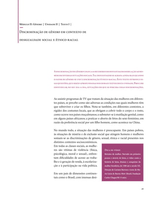 Módulo II: Gênero | Unidade II | Texto I |

Discriminação de gênero em contexto de

desigualdade social e étnico-racial




                           A discriminação de gênero coloca as mulheres em desvantagem em relação ao ho-
                           mem em diversas situações sociais. Tal desvantagem se agrava ainda mais quando
                           o fator de gênero se une à discriminação étnico-racial. Este texto introduz es-
                           sas questões, que serão aprofundadas nos demais textos desta unidade. Procure
                           identificar, no seu dia-a-dia, situações em que se perceba essas discriminações.



                           Ao assistir programas de TV que tratam da situação das mulheres em diferen-
                           tes países, se percebe como são adversas as condições nas quais mulheres têm
                           que sobreviver e criar os filhos. Nota-se também, em diferentes contextos, a
                           rigidez dos costumes locais, que as obrigam a cobrir todo o corpo e o rosto,
                           como ocorre nos países muçulmanos; a submeter-se à mutilação genital, como
                           em alguns países africanos; a praticar o aborto de fetos do sexo feminino, em
                           razão da preferência social por um filho homem, como acontece na China.

                           No mundo todo, a situação das mulheres é preocupante. Em países pobres,
                           às situações de miséria e de exclusão social que atingem homens e mulheres
                           somam-se as discriminações de gênero, sexual, étnica e racial presentes nos
                           distintos contextos socioeconômicos.
                           Em todas as classes sociais, as mulhe-
                           res são vítimas de violência (física,       Dica de vídeo
                           psicológica, moral e sexual), enfren-       Retratos de mulher. Narrado em primeira
                           tam dificuldades de acesso ao traba-        pessoa e através de fotos, o vídeo conta a
                           lho e à geração de renda, à escolariza-     história de lutas, dramas e conquistas da
                           ção e à participação na vida política.      mulher brasileira, de 1500 até o século XX.
                                                                            Direção de Carmen Barroso e texto de Ma-
                           Em um país de dimensões continen-                ria Lúcia de Barros Mott (Brasil, Fundação
                           tais como o Brasil, com imensas desi-            Carlos Chagas/SP, 15 min).




                                                                                                                         . 65
 