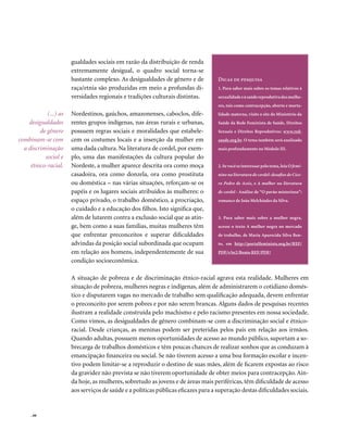 gualdades sociais em razão da distribuição de renda
                       extremamente desigual, o quadro social torna-se
                       bastante complexo. As desigualdades de gênero e de           Dicas de pesquisa
                       raça/etnia são produzidas em meio a profundas di-            1. Para saber mais sobre os temas relativos à
                       versidades regionais e tradições culturais distintas.        sexualidade e à saúde reprodutiva das mulhe-
                                                                                    res, tais como contracepção, aborto e morta-
            (...) as   Nordestinos, gaúchos, amazonenses, caboclos, dife-           lidade materna, visite o site do Ministério da
    desigualdades      rentes grupos indígenas, nas áreas rurais e urbanas,         Saúde da Rede Feminista de Saúde, Direitos
         de gênero     possuem regras sociais e moralidades que estabele-           Sexuais e Direitos Reprodutivos: www.red-
combinam-se com        cem os costumes locais e a inserção da mulher em             saude.org.br. O tema também será analisado
  a discriminação      uma dada cultura. Na literatura de cordel, por exem-         mais profundamente no Módulo III.
           social e    plo, uma das manifestações da cultura popular do
     étnico-racial.    Nordeste, a mulher aparece descrita ora como moça            2. Se você se interessar pelo tema, leia O femi-
                       casadoira, ora como donzela, ora como prostituta             nino na literatura de cordel: desafios de Cíce-
                       ou doméstica – nas várias situações, reforçam-se os          ro Pedro de Assis, e A mulher na literatura
                       papéis e os lugares sociais atribuídos às mulheres: o        de cordel - Análise de “O pavão misterioso”:
                       espaço privado, o trabalho doméstico, a procriação,          romance de João Melchíades da Silva.
                       o cuidado e a educação dos filhos. Isto significa que,
                       além de lutarem contra a exclusão social que as atin-        3. Para saber mais sobre a mulher negra,
                       ge, bem como a suas famílias, muitas mulheres têm            acesse o texto A mulher negra no mercado
                       que enfrentar preconceitos e superar dificuldades            de trabalho, de Maria Aparecida Silva Ben-
                       advindas da posição social subordinada que ocupam            to, em http://portalfeminista.org.br/REF/
                       em relação aos homens, independentemente de sua              PDF/v3n2/Bento REF/PDF/
                       condição socioeconômica.

                       A situação de pobreza e de discriminação étnico-racial agrava esta realidade. Mulheres em
                       situação de pobreza, mulheres negras e indígenas, além de administrarem o cotidiano domés-
                       tico e disputarem vagas no mercado de trabalho sem qualificação adequada, devem enfrentar
                       o preconceito por serem pobres e por não serem brancas. Alguns dados de pesquisas recentes
                       ilustram a realidade construída pelo machismo e pelo racismo presentes em nossa sociedade.
                       Como vimos, as desigualdades de gênero combinam-se com a discriminação social e étnico-
                       racial. Desde crianças, as meninas podem ser preteridas pelos pais em relação aos irmãos.
                       Quando adultas, possuem menos oportunidades de acesso ao mundo público, suportam a so-
                       brecarga de trabalhos domésticos e têm poucas chances de realizar sonhos que as conduzam à
                       emancipação financeira ou social. Se não tiverem acesso a uma boa formação escolar e incen-
                       tivo podem limitar-se a reproduzir o destino de suas mães, além de ficarem expostas ao risco
                       da gravidez não prevista se não tiverem oportunidade de obter meios para contracepção. Ain-
                       da hoje, as mulheres, sobretudo as jovens e de áreas mais periféricas, têm dificuldade de acesso
                       aos serviços de saúde e a políticas públicas eficazes para a superação destas dificuldades sociais.


     . 66
 