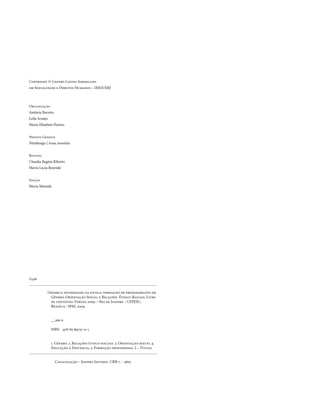Copyright © Centro Latino Americano
em Sexualidade e Direitos Humanos – IMS/UERJ



organização
Andreia Barreto
Leila Araújo
Maria Elisabete Pereira


Projeto Gráfico
Nitadesign | Anna Amedola


Revisão
Claudia Regina Ribeiro
Maria Lucia Resende


Edição
Maria Mostafa




G326


            Gênero e diversidade na escola: formação de professoras/es em
             Gênero, orientação Sexual e Relações Étnico-Raciais. Livro
             de conteúdo. versão 2009. – Rio de Janeiro : CEPESC;
             Brasília : SPM, 2009.


               __266 p.

               ISBn 978-85-89737-11-1


               1. Gênero. 2. Relações étnico-raciais. 3. orientação sexual 4.
               Educação à Distância. 5. Formação profissional. I – título.


                  Catalogação – Sandra Infurna CRB-7 - 4607




.6
 