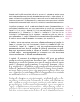Segundo relatório publicado em 20061, o Brasil foi parar na 107ª colocação no ranking sobre a
participação de mulheres nas câmaras de deputados elaborado em 2007. A avaliação incluiu 187
países e foi feita a partir dos dados das últimas eleições em cada nação (no Brasil, as de 2002), pela
União Interparlamentar (UIP). Ruanda, na África, aparece em primeiro lugar, com 48%. A média
brasileira, 8,8%, é pouco superior à de países árabes, que têm 6,8% de mulheres nos parlamentos.

As mulheres representam mais da metade da população do planeta. Os países nórdicos, re-                  (...) a
conhecidos pela igualdade entre os sexos, ocupam posições no topo da lista: em segundo, a                subordinação
Suécia (45,3%); em terceiro, a Noruega (37,9%); em quarto, a Finlândia (37,5%); e em quinto,             da mulher
a Dinamarca (36,9%). Holanda (36,7%), Cuba (36%), Espanha (36%), Costa Rica (35,1%),                     aos ditames
Argentina (35%) e Moçambique (34,8%) completam a relação dos dez países com maior nú-                    religiosos e
mero de legisladoras. Os Estados Unidos também ficaram abaixo da média mundial de 16,6%                  científicos é
de mulheres na composição da câmara dos representantes, com apenas 15,2%.                                antiga.

O Brasil é o país sul-americano que ocupa a pior colocação na lista, atrás de Argentina (9),
Guiana (17), Suriname (26), Peru (55), Venezuela (59), Bolívia (63), Equador (66), Chile (70),
Colômbia (86), Uruguai (92) e Paraguai (99). A UIP nota a melhora no desempenho de al-
guns países sul-americanos depois da introdução de políticas de cotas mínimas para candi-
datas, como aconteceu na Argentina, na Bolívia e na Venezuela. A proporção de mulheres
no Senado brasileiro é um pouco mais alta, de 12,3%, mas como vários países não têm uma
estrutura semelhante, não foi elaborado um ranking específico.

A tendência é de crescimento da participação de mulheres. A UIP aponta uma tendência
mundial de crescimento na participação das mulheres, já que a média global de 16,4% de
legisladoras é um recorde. Em 20 câmaras de deputados do mundo, as mulheres já ocupam
mais de 30% das cadeiras, segundo a organização. No entanto, a UIP destacou que o objetivo
de ter um mínimo de 30% de legisladoras em todo o mundo, estabelecido na Conferência das
Mulheres da Organização das Nações Unidas (ONU) em 1995, ainda está distante. A organiza-
ção também elogiou o progresso feito por países que enfrentaram conflitos nos últimos anos,
como o Afeganistão, o Burundi, o Iraque e a Libéria. No Kuwait, mulheres foram autorizadas
a se candidatar pela primeira vez em 2005, de acordo com a UIP.

Considerando o fator gênero em outros âmbitos sociais, a subordinação da mulher aos dita-
mes religiosos e científicos é antiga. Conforme análise da estudiosa Londa Schiebinger, que
ajuda a entender as repercussões do movimento feminista e dos estudos de gênero na produ-
ção de conhecimentos científicos, desde o Iluminismo, a ciência prometeu uma perspectiva
“neutra” e privilegiada, acima dos interesses políticos e religiosos. Buscava-se produzir um
conhecimento objetivo e universal que transcendesse às restrições culturais. Entretanto, a ci-
ência não se mostrou neutra em questões de gênero e de raça. As desigualdades efetivamente


                                                                                                                   . 69
 