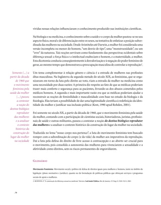vividas nessas relações influenciaram o conhecimento produzido nas instituições científicas.

                       Na biologia e na medicina, o conhecimento sobre a saúde e o corpo da mulher pautou-se no seu
                       aspecto físico, moral e de diferenciação entre os sexos, na tentativa de enfatizar a posição subor-
                       dinada das mulheres na sociedade. Desde Aristóteles até Darwin, a mulher foi considerada uma
                       versão incompleta ou menor do homem, “um desvio de tipo”, uma “monstruosidade”, ou um
                       “erro” da natureza. Tais noções serviram como fundamento das perspectivas ocidentais sobre
                       diferença sexual: a força física e a intelectual enalteciam o homem, e a maternidade, a mulher.
                       Esta dicotomia conduzia conseqüentemente à desvalorização e à negação do poder feminino de
                       gerar, ao mesmo tempo que demonstrava a preocupação masculina de controlar a reprodução2.

   Somente (...) a     Um tema complementar à relação gênero e ciência é a entrada de mulheres nas profissões
partir da década       ditas masculinas. Na Inglaterra da segunda metade do século XIX, as feministas, que se orga-
       de 1960 que     nizavam em torno da luta pelo direito ao voto, viam a entrada da mulher na medicina como
     o movimento       uma necessidade por duas razões: A primeira diz respeito ao fato de que as médicas poderiam
    feminista pela     trazer mais conforto e segurança para as pacientes, livrando-as dos abusos cometidos pelos
saúde da mulher        médicos homens. A segunda e mais importante razão era que as médicas poderiam ajudar a
        (...) passou   reconstruir as noções de feminilidade e masculinidade com base no estudo da biologia e da
        a contestar    fisiologia. Elas teriam a possibilidade de dar uma legitimidade científica à redefinição da iden-
        a noção do     tidade da mulher e justificar sua inclusão política (Kent, 1990 apud Rohden, 2001).
destino biológico
        reprodutor     Foi somente no século XX, a partir da década de 1960, que o movimento feminista pela saúde
     das mulheres      da mulher, contando com a participação de cientistas sociais, historiadoras, juristas, profissio-
       e a analisar    nais de saúde e outras militantes, passou a contestar a noção do destino biológico reprodutor
         o contexto    das mulheres e a analisar o contexto histórico da construção do lugar da mulher na sociedade.
       histórico da
    construção do      Traduzida no lema “nosso corpo nos pertence”, a luta do movimento feminista tem buscado
 lugar da mulher       romper com a subordinação do corpo (e da vida) da mulher aos imperativos da reprodução.
      na sociedade     Daí a luta pela defesa do direito de livre acesso à contracepção e ao aborto ser crucial para
                       o movimento, pois consolida a autonomia das mulheres para vivenciarem a sexualidade e a
                       afetividade como direitos, sem os riscos permanentes de engravidarem.



                       Glossário

                       Movimento Feminista: Movimento social e político de defesa de direitos iguais para mulheres e homens, tanto no âmbito da
                       legislação (plano normativo e jurídico), quanto no da formulação de políticas públicas que ofereçam serviços e programas
                       sociais de apoio a mulheres.
                       2. ROHDEN, F. “A construção da diferença sexual na medicina”. Review, Cad.Saúde Pública, Rio de Janeiro, 19 [Sup.2]: S201-S212, 2003




    . 70
 