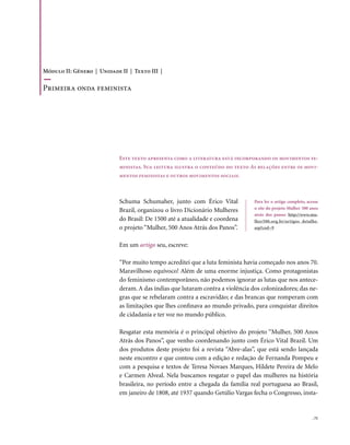 Módulo II: Gênero | Unidade II | Texto III |

Primeira onda feminista




                            Este texto apresenta como a literatura está incorporando os movimentos fe-
                            ministas. Sua leitura ilustra o conteúdo do texto As relações entre os movi-
                            mentos feministas e outros movimentos sociais.



                            Schuma Schumaher, junto com Érico Vital             Para ler o artigo completo, acesse
                                                                                o site do projeto Mulher 500 anos
                            Brazil, organizou o livro Dicionário Mulheres
                                                                                atrás dos panos: http://www.mu-
                            do Brasil: De 1500 até a atualidade e coordena      lher500.org.br/artigos_detalhe.
                            o projeto “Mulher, 500 Anos Atrás dos Panos”.       asp?cod=9


                            Em um artigo seu, escreve:

                            “Por muito tempo acreditei que a luta feminista havia começado nos anos 70.
                            Maravilhoso equívoco! Além de uma enorme injustiça. Como protagonistas
                            do feminismo contemporâneo, não podemos ignorar as lutas que nos antece-
                            deram. A das índias que lutaram contra a violência dos colonizadores; das ne-
                            gras que se rebelaram contra a escravidão; e das brancas que romperam com
                            as limitações que lhes confinava ao mundo privado, para conquistar direitos
                            de cidadania e ter voz no mundo público.

                            Resgatar esta memória é o principal objetivo do projeto “Mulher, 500 Anos
                            Atrás dos Panos”, que venho coordenando junto com Érico Vital Brazil. Um
                            dos produtos deste projeto foi a revista “Abre-alas”, que está sendo lançada
                            neste encontro e que contou com a edição e redação de Fernanda Pompeu e
                            com a pesquisa e textos de Teresa Novaes Marques, Hildete Pereira de Melo
                            e Carmen Alveal. Nela buscamos resgatar o papel das mulheres na história
                            brasileira, no período entre a chegada da família real portuguesa ao Brasil,
                            em janeiro de 1808, até 1937 quando Getúlio Vargas fecha o Congresso, insta-


                                                                                                               . 71
 