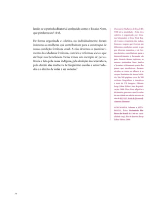 lando-se o período ditatorial conhecido como o Estado Novo,        Dicionário Mulheres do Brasil: De
                                                                          1500 até a atualidade – Esta obra
       que perdurou até 1945.
                                                                          coletiva é organizada por Schu-
                                                                          ma Schumaher e Érico Vital Bra-
       De forma organizada e coletiva, ou individualmente, foram          zil. Conta a trajetória das índias,
                                                                          brancas e negras que viveram em
       inúmeras as mulheres que contribuíram para a construção de
                                                                          diferentes condições sociais e que
       nossa condição feminina atual. A elas devemos o reconheci-         por diversas maneiras, e de for-
       mento da cidadania feminina, com leis e reformas sociais que       ma decisiva, contribuíram para o
                                                                          desenvolvimento e formação do
       até hoje nos beneficiam. Nelas temos um exemplo de persis-
                                                                          país. Através desses registros, os
       tência e luta pela causa indígena, pela abolição da escravatura,   autores pretendem fazer justiça
       pelo direito das mulheres de freqüentar escolas e universida-      e levantar criticamente parte dos
                                                                          panos que encobriram, durante
       des e o direito de votar e ser votadas.”
                                                                          séculos, as vozes, os olhares e os
                                                                          corpos femininos da nossa histó-
                                                                          ria. São 568 páginas, cerca de 900
                                                                          verbetes biográficos e temáticos
                                                                          e mais de 270 imagens. Editora:
                                                                          Jorge Zahar Editor. Ano de publi-
                                                                          cação: 2000. Dica: Para adquirir o
                                                                          dicionário, procure-o nas livrarias
                                                                          de sua cidade ou solicite através do
                                                                          site da REDEH - Rede de Desenvol-
                                                                          vimento Humano.

                                                                          SCHUMAHER, Schuma e VITAL
                                                                          BRAZIL, Érico. Dicionário Mu-
                                                                          lheres do Brasil: de 1500 até a atu-
                                                                          alidade (org). Rio de Janeiro: Jorge
                                                                          Zahar Editor, 2000.




. 72
 