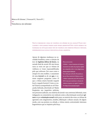 Módulo II: Gênero | Unidade II | Texto IV |

violência de gênero




                           Você já presenciou cenas de violência de gênero em sua escola? O que edu-
                           cadores e educadoras podem fazer nesses momentos? Este texto oferece um
                           panorama da situação desse tipo de violência nos âmbitos público e privado,
                           ponderando suas causas e iniciativas atuais a respeito.



                           Apesar de algumas mudanças na so-
                           ciedade brasileira, como a rejeição da
                           tese da legítima defesa da honra, na         Dicas de sites
                           metade final do século XX não foram          CFEMEA – Centro Feminista de Estudos e
                           raras as vezes em que as vítimas de          Assessoria traz dados de pesquisas, legisla-
                           violência se viram responsabilizadas         ção, campanhas sobre o tema: http://www.
                           pelo que sofreram. Em casos como o           cfemea.org.br/violencia/
                           estupro de uma mulher, o assassinato         Você sabia que em Recife (Pernambuco),
                           de uma travesti ou de um gay, é co-          há um Observatório da Violência contra
                           mum surgirem perguntas como: O               a Mulher implantado pela ONG feminista
                           que a vítima estaria fazendo naquele         SOS Corpo para monitorar a situação de
                           local e naquele horário? Como se ves-        violência de gênero na região? Consulte o
                           tia? Estaria acompanhada ou só? Dan-         site: http://www.soscorpo.org.br/
                           çando, bebendo, divertindo-se? Muito
                           freqüentes nos inquéritos policiais,
                           nos processos judiciais, nas matérias de jornal e nas conversas informais, essas
                           indagações ou comentários nos indicam como a discriminação social por gê-
                           nero ou por orientação sexual ainda pune, na maioria das vezes, as vítimas de
                           agressões com xingamentos, insultos, difamação e abusos sexuais. De algum
                           modo, com sua postura ou atitude, a vítima estaria contrariando interesses
                           hegemônicos que se impõem pela força.




                                                                                                                 . 73
 