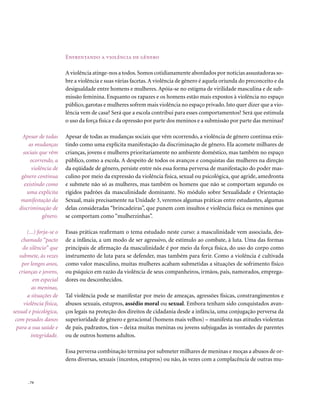 Enfrentando a violência de gênero

                          A violência atinge-nos a todos. Somos cotidianamente abordados por notícias assustadoras so-
                          bre a violência e suas várias facetas. A violência de gênero é aquela oriunda do preconceito e da
                          desigualdade entre homens e mulheres. Apóia-se no estigma de virilidade masculina e de sub-
                          missão feminina. Enquanto os rapazes e os homens estão mais expostos à violência no espaço
                          público, garotas e mulheres sofrem mais violência no espaço privado. Isto quer dizer que a vio-
                          lência vem de casa? Será que a escola contribui para esses comportamentos? Será que estimula
                          o uso da força física e da opressão por parte dos meninos e a submissão por parte das meninas?

    Apesar de todas       Apesar de todas as mudanças sociais que vêm ocorrendo, a violência de gênero continua exis-
        as mudanças       tindo como uma explícita manifestação da discriminação de gênero. Ela acomete milhares de
     sociais que vêm      crianças, jovens e mulheres prioritariamente no ambiente doméstico, mas também no espaço
        ocorrendo, a      público, como a escola. A despeito de todos os avanços e conquistas das mulheres na direção
         violência de     da eqüidade de gênero, persiste entre nós essa forma perversa de manifestação do poder mas-
    gênero continua       culino por meio da expressão da violência física, sexual ou psicológica, que agride, amedronta
     existindo como       e submete não só as mulheres, mas também os homens que não se comportam segundo os
       uma explícita      rígidos padrões da masculinidade dominante. No módulo sobre Sexualidade e Orientação
    manifestação da       Sexual, mais precisamente na Unidade 3, veremos algumas práticas entre estudantes, algumas
   discriminação de       delas consideradas “brincadeiras”, que punem com insultos e violência física os meninos que
              gênero.     se comportam como “mulherzinhas”.

       (...) forja-se o   Essas práticas reafirmam o tema estudado neste curso: a masculinidade vem associada, des-
    chamado “pacto        de a infância, a um modo de ser agressivo, de estímulo ao combate, à luta. Uma das formas
     do silêncio” que     principais de afirmação da masculinidade é por meio da força física, do uso do corpo como
   submete, às vezes      instrumento de luta para se defender, mas também para ferir. Como a violência é cultivada
    por longos anos,      como valor masculino, muitas mulheres acabam submetidas a situações de sofrimento físico
   crianças e jovens,     ou psíquico em razão da violência de seus companheiros, irmãos, pais, namorados, emprega-
          em especial     dores ou desconhecidos.
         as meninas,
       a situações de     Tal violência pode se manifestar por meio de ameaças, agressões físicas, constrangimentos e
     violência física,    abusos sexuais, estupros, assédio moral ou sexual. Embora tenham sido conquistados avan-
sexual e psicológica,     ços legais na proteção dos direitos de cidadania desde a infância, uma conjugação perversa da
 com pesados danos        superioridade de gênero e geracional (homens mais velhos) – manifesta nas atitudes violentas
  para a sua saúde e      de pais, padrastos, tios – deixa muitas meninas ou jovens subjugadas às vontades de parentes
         integridade.     ou de outros homens adultos.

                          Essa perversa combinação termina por submeter milhares de meninas e moças a abusos de or-
                          dens diversas, sexuais (incestos, estupros) ou não, às vezes com a complacência de outras mu-


       . 74
 