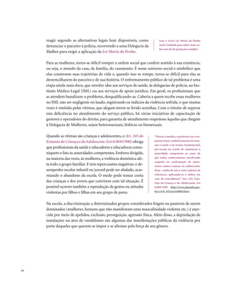 reagir segundo as alternativas legais hoje disponíveis, como           Leia o texto Lei Maria da Penha
       denunciar o parceiro à polícia, recorrendo a uma Delegacia da          nesta Unidade para saber mais so-
                                                                              bre essa lei de proteção à mulher
       Mulher para exigir a aplicação da Lei Maria da Penha.

       Para as mulheres, torna-se difícil romper a ordem social que confere sentido à sua existência,
       ou seja, o mundo da casa, da família, do casamento. É nesse universo social e simbólico que
       elas constroem suas trajetórias de vida e, quando isso se rompe, torna-se difícil para elas se
       desvencilharem do parceiro e de sua história. O enfrentamento público de tal problema é uma
       etapa ainda mais dura, que envolve idas aos serviços de saúde, às delegacias de polícia, ao Ins-
       tituto Médico-Legal (IML) ou aos serviços de apoio jurídico. Em geral, os profissionais que
       as atendem banalizam o problema, desqualificando-as. Caberia a quem recebe essas mulheres
       no IML não ser negligente no laudo, registrando os indícios da violência sofrida, o que muitas
       vezes é omitido pelas vítimas, que alegam terem se ferido sozinhas. Com o intuito de superar
       esta deficiência no atendimento do serviço público, há várias iniciativas de capacitação de
       gestores e operadores do direito, para garantia de atendimento respeitoso àquelas que chegam
       à Delegacia de Mulheres, sejam heterossexuais, lésbicas ou bisssexuais.

       Quando as vítimas são crianças e adolescentes, o Art. 245 do       “Deixar o médico, o professor ou o res-
       Estatuto da Criança e do Adolescente (Lei 8.069/1990) obriga       ponsável por estabelecimento de aten-
                                                                          ção à saúde e de ensino fundamental,
       que profissionais da saúde e educadores e educadoras comu-         pré-escola ou creche de comunicar à
       niquem o fato às autoridades competentes. Embora dirigida,         autoridade competente os casos de
       na maioria das vezes, às mulheres, a violência doméstica afe-      que tenha conhecimento, envolvendo
                                                                          suspeita ou confirmação de maus-
       ta todo o grupo familiar. E tem repercussões negativas: o de-      tratos contra criança ou adolescente:
       sempenho escolar infantil ou juvenil pode ser abalado, acar-       Pena - multa de três a vinte salários de
       retando o abandono da escola. O medo pode tomar conta              referência, aplicando-se o dobro em
                                                                          caso de reincidência” (Art. 245, Esta-
       das crianças e dos jovens que convivem com tal situação. É         tuto da Criança e do Adolescente, Lei
       possível ocorrer também a reprodução de gestos ou atitudes         8.069/1990 http://www.planalto.gov.
       violentas por filhos e filhas em seu grupo de pares.               br/ccivil_03/Leis/L8069.htm).



       Na escola, a discriminação a determinados grupos considerados frágeis ou passíveis de serem
       dominados (mulheres, homens que não manifestam uma masculinidade violenta etc.) é exer-
       cida por meio de apelidos, exclusão, perseguição, agressão física. Além disso, a depredação de
       instalações ou atos de vandalismo são algumas das manifestações públicas da violência por
       parte daqueles que querem se impor e se afirmar pela força de seu gênero.




. 76
 