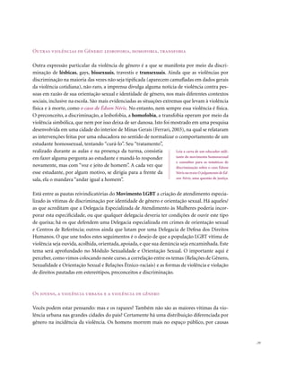 outras violências de Gênero: lesbofobia, homofobia, transfobia

Outra expressão particular da violência de gênero é a que se manifesta por meio da discri-
minação de lésbicas, gays, bissexuais, travestis e transexuais. Ainda que as violências por
discriminação na maioria das vezes não seja tipificada (aparecem camufladas em dados gerais
da violência cotidiana), não raro, a imprensa divulga alguma notícia de violência contra pes-
soas em razão de sua orientação sexual e identidade de gênero, nos mais diferentes contextos
sociais, inclusive na escola. São mais evidenciadas as situações extremas que levam à violência
física e à morte, como o caso de Édson Néris. No entanto, nem sempre essa violência é física.
O preconceito, a discriminação, a lesbofobia, a homofobia, a transfobia operam por meio da
violência simbólica, que nem por isso deixa de ser danosa. Isto foi mostrado em uma pesquisa
desenvolvida em uma cidade do interior de Minas Gerais (Ferrari, 2003), na qual se relataram
as intervenções feitas por uma educadora no sentido de normalizar o comportamento de um
estudante homossexual, tentando “curá-lo”. Seu “tratamento”,
realizado durante as aulas e na presença da turma, consistia           Leia a carta de um educador mili-
em fazer alguma pergunta ao estudante e mandá-lo responder             tante do movimento homossexual
                                                                       e consultor para as temáticas de
novamente, mas com “voz e jeito de homem”. A cada vez que              discriminação sobre o caso Édson
esse estudante, por algum motivo, se dirigia para a frente da          Néris no texto O julgamento de Éd-
sala, ela o mandava “andar igual a homem”.                             son Néris, uma questão de justiça.



Está entre as pautas reivindicatórias do Movimento LGBT a criação de atendimento especia-
lizado às vítimas de discriminação por identidade de gênero e orientação sexual. Há aqueles/
as que acreditam que a Delegacia Especializada de Atendimento às Mulheres poderia incor-
porar esta especificidade, ou que qualquer delegacia deveria ter condições de ouvir este tipo
de queixa; há os que defendem uma Delegacia especializada em crimes de orientação sexual
e Centros de Referência; outros ainda que lutam por uma Delegacia de Defesa dos Direitos
Humanos. O que une todos estes seguimentos é o desejo de que a população LGBT vítima de
violência seja ouvida, acolhida, orientada, apoiada, e que sua denúncia seja encaminhada. Este
tema será aprofundado no Módulo Sexualidade e Orientação Sexual. O importante aqui é
perceber, como vimos colocando neste curso, a correlação entre os temas (Relações de Gênero,
Sexualidade e Orientação Sexual e Relações Étnico-raciais) e as formas de violência e violação
de direitos pautadas em estereótipos, preconceitos e discriminação.



os jovens, a violência urbana e a violência de gênero

Vocês podem estar pensando: mas e os rapazes? Também não são as maiores vítimas da vio-
lência urbana nas grandes cidades do país? Certamente há uma distribuição diferenciada por
gênero na incidência da violência. Os homens morrem mais no espaço público, por causas


                                                                                                            . 77
 