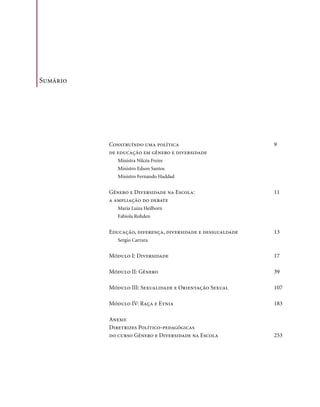 Sumário




          Construíndo uma política                          9
          de educação em gênero e diversidade
             Ministra Nilcéa Freire
             Ministro Edson Santos
             Ministro Fernando Haddad


          Gênero e Diversidade na Escola:                   11
          a ampliação do debate
             Maria Luiza Heilborn
             Fabíola Rohden


          Educação, diferença, diversidade e desigualdade   13
             Sergio Carrara


          Módulo I: Diversidade                             17

          Módulo II: Gênero                                 39

          Módulo III: Sexualidade e orientação Sexual       107

          Módulo Iv: Raça e Etnia                           183

          Anexo:
          Diretrizes Político-pedagógicas
          do curso Gênero e Diversidade na Escola           253




                                                                  .7
 