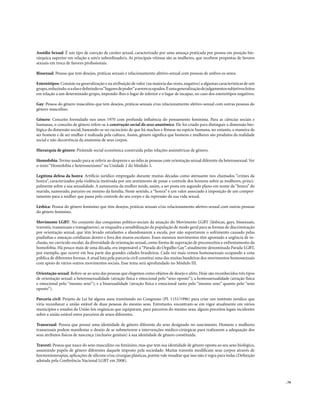 Assédio Sexual: É um tipo de coerção de caráter sexual, caracterizado por uma ameaça praticada por pessoa em posição hie-
rárquica superior em relação a um/a subordinado/a. As principais vítimas são as mulheres, que recebem propostas de favores
sexuais em troca de favores profissionais.

Bissexual: Pessoa que tem desejos, práticas sexuais e relacionamento afetivo-sexual com pessoas de ambos os sexos.

Estereótipos: Consiste na generalização e na atribuição de valor (na maioria das vezes, negativo) a algumas características de um
grupo, reduzindo-o a elas e definindo os “lugares de poder” a serem ocupados. É uma generalização de julgamentos subjetivos feitos
em relação a um determinado grupo, impondo-lhes o lugar de inferior e o lugar de incapaz, no caso dos estereótipos negativos.

Gay: Pessoa do gênero masculino que tem desejos, práticas sexuais e/ou relacionamento afetivo-sexual com outras pessoas do
gênero masculino.

Gênero: Conceito formulado nos anos 1970 com profunda influência do pensamento feminista. Para as ciências sociais e
humanas, o conceito de gênero refere-se à construção social do sexo anatômico. Ele foi criado para distinguir a dimensão bio-
lógica da dimensão social, baseando-se no raciocínio de que há machos e fêmeas na espécie humana, no entanto, a maneira de
ser homem e de ser mulher é realizada pela cultura. Assim, gênero significa que homens e mulheres são produtos da realidade
social e não decorrência da anatomia de seus corpos.

Hierarquia de gênero: Pirâmide social econômica construída pelas relações assimétricas de gênero.

Homofobia: Termo usado para se referir ao desprezo e ao ódio às pessoas com orientação sexual diferente da heterossexual. Ver
o texto “Homofobia e heterossexismo” na Unidade 2 do Módulo 3.

Legítima defesa da honra: Artifício jurídico empregado durante muitas décadas como atenuante nos chamados “crimes da
honra”, caracterizados pela violência motivada por um sentimento de posse e controle dos homens sobre as mulheres, princi-
palmente sobre a sua sexualidade. A autonomia da mulher tende, assim, a ser posta em segundo plano em nome da “honra” do
marido, namorado, parceiro ou mesmo da família. Neste sentido, a “honra” é um valor associado à imposição de um compor-
tamento para a mulher que passa pelo controle do seu corpo e da repressão da sua vida sexual.

Lésbica: Pessoa do gênero feminino que têm desejos, práticas sexuais e/ou relacionamento afetivo-sexual com outras pessoas
do gênero feminino.

Movimento LGBT: No conjunto das conquistas político-sociais da atuação do Movimento LGBT (lésbicas, gays, bissexuais,
travestis, transexuais e transgêneros), se enquadra a sensibilização da população de modo geral para as formas de discriminação
por orientação sexual, que têm levado estudantes a abandonarem a escola, por não suportarem o sofrimento causado pelas
piadinhas e ameaças cotidianas dentro e fora dos muros escolares. Esses mesmos movimentos têm apontado a urgência de in-
clusão, no currículo escolar, da diversidade de orientação sexual, como forma de superação de preconceitos e enfrentamento da
homofobia. Há pouco mais de uma década, era impensável a “Parada do Orgulho Gay”, atualmente denominada Parada LGBT,
por exemplo, que ocorre em boa parte das grandes cidades brasileiras. Cada vez mais vemos homossexuais ocupando a cena
pública de diferentes formas. A atual luta pela parceria civil constitui uma das muitas bandeiras dos movimentos homossexuais
com apoio de vários outros movimentos sociais. Esse tema será aprofundado no Módulo III.

Orientação sexual: Refere-se ao sexo das pessoas que elegemos como objetos de desejo e afeto. Hoje são reconhecidos três tipos
de orientação sexual: a heterossexualidade (atração física e emocional pelo “sexo oposto”); a homossexualidade (atração física
e emocional pelo “mesmo sexo”); e a bissexualidade (atração física e emocional tanto pelo “mesmo sexo” quanto pelo “sexo
oposto”).

Parceria civil: Projeto de Lei há alguns anos tramitando no Congresso (PL 1151/1996) para criar um instituto jurídico que
viria reconhecer a união estável de duas pessoas do mesmo sexo. Entretanto, encontram-se em vigor atualmente em vários
municípios e estados da União leis orgânicas que equiparam, para parceiros do mesmo sexo, alguns preceitos legais incidentes
sobre a união estável entre parceiros de sexos diferentes.

Transexual: Pessoa que possui uma identidade de gênero diferente do sexo designado no nascimento. Homens e mulheres
transexuais podem manifestar o desejo de se submeterem a intervenções médico-cirúrgicas para realizarem a adequação dos
seus atributos físicos de nascença (inclusive genitais) à sua identidade de gênero constituída.

Travesti: Pessoa que nasce do sexo masculino ou feminino, mas que tem sua identidade de gênero oposta ao seu sexo biológico,
assumindo papéis de gênero diferentes daquele imposto pela sociedade. Muitas travestis modificam seus corpos através de
hormonioterapias, aplicações de silicone e/ou cirurgias plásticas, porém vale ressaltar que isso não é regra para todas (Definição
adotada pela Conferência Nacional LGBT em 2008).



                                                                                                                                     . 79
 