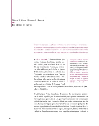 Módulo II: Gênero | Unidade II | Texto V |

       Lei Maria da Penha




                                  Este texto apresenta a Lei Maria da Penha, uma lei de proteção à mulher cria-
                                  da reunindo esforços dos movimentos feministas e de várias organizações de
                                  mulheres. Essa lei é exemplo de uma das alternativas a que podem recorrer
                                  mulheres que sofrem violência, tema tratado no texto Violência de gênero.



                                  A Lei 11.340/2006, “cria mecanismos para        A íntegra da Lei Maria da Penha
                                  coibir a violência doméstica e familiar con-    está disponível em http://www.pla-
                                                                                  nalto.gov.br/CCIVIL/_Ato2004-
                                  tra a mulher, nos termos do § 8o do art.        2006/2006/Lei/L11340.htm. O site
                                  226 da Constituição Federal, da Conven-         http://www.cfemea.org.br/pdf/
                                  ção sobre a Eliminação de Todas as Formas       leimariadapenhadopapelparaavi-
                                                                                  da.pdf tem cartilhas e outros ma-
                                  de Discriminação contra as Mulheres e da        teriais que facilitam a abordagem
                                  Convenção Interamericana para Prevenir,         do tema com outros educadores/
                                  Punir e Erradicar a Violência contra a Mu-      as e em sala de aula, a exemplo da
                                                                                  cartilha “Lei Maria da Penha do
                                  lher; dispõe sobre a criação dos Juizados de    papel para a vida”, produzida pelo
                                  Violência Doméstica e Familiar contra a         CFEMEA, acessível em pdf.
                                  Mulher; altera o Código de Processo Penal,
                                  o Código Penal e a Lei de Execução Penal; e dá outras providências.” (Art.
                                  I, Lei 11.340/2006).

                                  A Lei Maria da Penha é resultado de esforços dos movimentos feminis-
                                  tas, de várias organizações de mulheres que participaram diretamente da
                                  elaboração e da aprovação da Lei, que recebeu este nome em homenagem
                                  à Maria da Penha Maia Fernandes, biofarmacêutica cearense que, aos 38
                                  anos, ficou paraplégica após duas tentativas de assassinato por parte do
                                  marido, o professor universitário Marco Antônio Heredia Viveiros. Na pri-
                                  meira vez, ele usou uma arma de fogo e, na segunda, tentou eletrocutá-la
                                  e afogá-la. Estes fatos ocorreram após repetidas situações de violência e


. 80
 