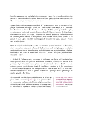 humilhações sofridas por Maria da Penha enquanto era casada. Em vários relatos feitos à im-
prensa, ela diz que não denunciara por medo de maiores agressões contra ela e contra os três
filhos. No entanto, as violências não cessaram.

Após as duas tentativas de assassinato, Maria da Penha Fernandes lutou incansavelmente por
justiça. Recorreu ao Centro pela Justiça pelo Direito Internacional (CEJIL) e ao Comitê La-
tino-Americano de Defesa dos Direitos da Mulher (CLADEM) e, com apoio destes órgãos,
formalizou uma denúncia à Comissão Interamericana de Direitos Humanos da Organização
dos Estados Americanos (OEA), que é um órgão internacional responsável pelo arquivamento
de comunicações decorrentes de violação de acordos internacionais. Marco Antônio só foi
punido 18 anos depois, em 2002. Cumpriu pena de dois anos em regime fechado e passou
para o regime aberto.

O Art. 2º assegura a universalidade da lei: “Toda mulher, independentemente de classe, raça,
etnia, orientação sexual, renda, cultura, nível educacional, idade e religião, goza dos direitos
fundamentais inerentes à pessoa humana, sendo-lhe asseguradas as oportunidades e facilida-
des para viver sem violência, preservar sua saúde física e mental e seu aperfeiçoamento moral,
intelectual e social”.

A Lei Maria da Penha representa um avanço, na medida em que alterou o Código Penal Bra-
sileiro, possibilitando que agressores de mulheres no âmbito doméstico ou familiar sejam
presos em flagrante ou tenham sua prisão preventiva decretada. Ficaram abolidas as penas
alternativas que se constituíam em doação de cesta básica e prestação de serviço comunitário.
A pena máxima também sofreu alteração, passou de um para três anos. A nova lei ainda prevê
medidas que vão desde a saída do agressor do domicílio à proibição de sua aproximação da
mulher agredida e dos filhos.

Fica assegurado, desde as disposições preliminares da Lei, que “O     O site da SPM contém os Planos
                                                                      Nacionais de Políticas para Mulhe-
poder público desenvolverá políticas que visem garantir os direi-
                                                                      res, com as principais políticas de
tos humanos das mulheres no âmbito das relações domésticas e          prevenção de combate à violência
familiares no sentido de resguardá-las de toda forma de negligên-     contra mulheres: http://www.pla-
                                                                      nalto.gov.br/spmulheres
cia, discriminação, exploração, violência, crueldade e opressão”.




                                                                                                            . 81
 