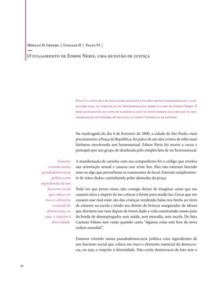 Módulo II: Gênero | Unidade II | Texto VI |

       o julgamento de Edson neris, uma questão de justiça




                                      Esta é a carta de um educador, militante do movimento homossexual e con-
                                      sultor para as temáticas de discriminação, sobre o caso de Edson Neris. É
                                      bem ilustrativo do tipo de violência que se pode sofrer em virtude de dis-
                                      criminação de gênero, de que fala o texto Violência de gênero.



                                      Na madrugada do dia 6 de fevereiro de 2000, a cidade de São Paulo, mais
                                      precisamente a Praça da República, foi palco de um dos crimes de ódio mais
                                      bárbaros envolvendo um homossexual. Edson Neris foi morto a socos e
                                      pontapés por um grupo de skinheads pelo simples fato de ser homossexual.

                          Estamos     A manifestação de carinho com seu companheiro foi o código que revelou
                   vivendo numa       sua orientação sexual e causou esse triste fim. Eles não estavam fazendo
               pseudodemocracia       sexo ou algo que perturbasse os transeuntes do local. Estavam simplesmen-
                      política com    te de mãos dadas, caminhando pelas alamedas da praça.
              ingredientes de um
                   fascismo social    Toda vez que penso nisso, não consigo deixar de imaginar cenas que me
                    que coloca em     causam raiva e ímpeto de me colocar à frente para mudá-las. Cenas que me
                 risco o elemento     causam esse mal-estar são das crianças vendendo balas nos faróis ao invés
                      essencial da    de estarem na escola e tendo seu direito de brincar assegurado; de idosos
                  democracia, ou      que dormem nas ruas depois de terem dado a vida construindo nosso país;
                 seja, o respeito à   da horda de desempregados sem saúde, sem moradia, sem escola. De fato,
                      diversidade.    Caetano Veloso tem razão quando canta “alguma coisa está fora da nova
                                      ordem mundial”.

                                      Estamos vivendo numa pseudodemocracia política com ingredientes de
                                      um fascismo social que coloca em risco o elemento essencial da democra-
                                      cia, ou seja, o respeito à diversidade. Não existe democracia de fato sem o


. 82
 