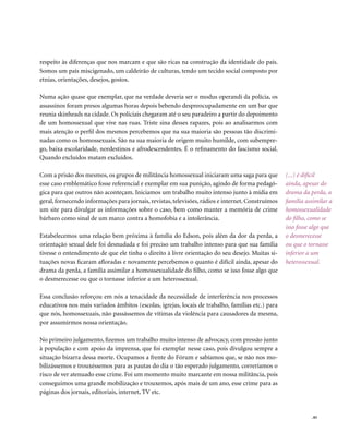 respeito às diferenças que nos marcam e que são ricas na construção da identidade do país.
Somos um país miscigenado, um caldeirão de culturas, tendo um tecido social composto por
etnias, orientações, desejos, gostos.

Numa ação quase que exemplar, que na verdade deveria ser o modus operandi da polícia, os
assassinos foram presos algumas horas depois bebendo despreocupadamente em um bar que
reunia skinheads na cidade. Os policiais chegaram até o seu paradeiro a partir do depoimento
de um homossexual que vive nas ruas. Triste sina desses rapazes, pois ao analisarmos com
mais atenção o perfil dos mesmos percebemos que na sua maioria são pessoas tão discrimi-
nadas como os homossexuais. São na sua maioria de origem muito humilde, com subempre-
go, baixa escolaridade, nordestinos e afrodescendentes. É o refinamento do fascismo social.
Quando excluídos matam excluídos.

Com a prisão dos mesmos, os grupos de militância homossexual iniciaram uma saga para que           (...) é difícil
esse caso emblemático fosse referencial e exemplar em sua punição, agindo de forma pedagó-         ainda, apesar do
gica para que outros não aconteçam. Iniciamos um trabalho muito intenso junto à mídia em           drama da perda, a
geral, fornecendo informações para jornais, revistas, televisões, rádios e internet. Construímos   família assimilar a
um site para divulgar as informações sobre o caso, bem como manter a memória de crime              homossexualidade
bárbaro como sinal de um marco contra a homofobia e a intolerância.                                do filho, como se
                                                                                                   isso fosse algo que
Estabelecemos uma relação bem próxima à família do Edson, pois além da dor da perda, a             o desmerecesse
orientação sexual dele foi desnudada e foi preciso um trabalho intenso para que sua família        ou que o tornasse
tivesse o entendimento de que ele tinha o direito à livre orientação do seu desejo. Muitas si-     inferior a um
tuações novas ficaram afloradas e novamente percebemos o quanto é difícil ainda, apesar do         heterossexual.
drama da perda, a família assimilar a homossexualidade do filho, como se isso fosse algo que
o desmerecesse ou que o tornasse inferior a um heterossexual.

Essa conclusão reforçou em nós a tenacidade da necessidade de interferência nos processos
educativos nos mais variados âmbitos (escolas, igrejas, locais de trabalho, famílias etc.) para
que nós, homossexuais, não passássemos de vítimas da violência para causadores da mesma,
por assumirmos nossa orientação.

No primeiro julgamento, fizemos um trabalho muito intenso de advocacy, com pressão junto
à população e com apoio da imprensa, que foi exemplar nesse caso, pois divulgou sempre a
situação bizarra dessa morte. Ocupamos a frente do Fórum e sabíamos que, se não nos mo-
bilizássemos e trouxéssemos para as pautas do dia o tão esperado julgamento, correríamos o
risco de ver atenuado esse crime. Foi um momento muito marcante em nossa militância, pois
conseguimos uma grande mobilização e trouxemos, após mais de um ano, esse crime para as
páginas dos jornais, editoriais, internet, TV etc.


                                                                                                             . 83
 