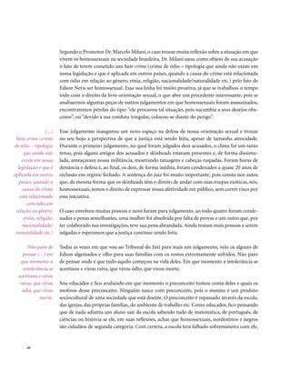 Segundo o Promotor Dr. Marcelo Milani, o caso trouxe muita reflexão sobre a situação em que
                         vivem os homossexuais na sociedade brasileira. Dr. Milani usou como objeto de sua acusação
                         o fato de terem cometido um hate crime (crime de ódio – tipologia que ainda não existe em
                         nossa legislação e que é aplicada em outros países, quando a causa do crime está relacionada
                         com ódio em relação ao gênero, etnia, religião, nacionalidade/naturalidade etc.) pelo fato de
                         Edson Neris ser homossexual. Essa sua linha foi muito proativa, já que se trabalhou o tempo
                         todo com o direito da livre orientação sexual, o que abre um precedente interessante, pois se
                         analisarmos algumas peças de outros julgamentos em que homossexuais foram assassinados,
                         encontraremos pérolas do tipo: “ele procurou tal situação, pois sucumbia a seus desejos obs-
                         cenos”, ou “devido à sua conduta irregular, colocou-se diante do perigo”.

                 (...)   Esse julgamento inaugurou um novo espaço na defesa de nossa orientação sexual e trouxe
 hate crime (crime       no seu bojo a perspectiva de que a justiça está sendo feita, apesar de tamanha atrocidade.
de ódio – tipologia      Durante o primeiro julgamento, no qual foram julgados dois acusados, o clima foi um tanto
     que ainda não       tenso, pois alguns amigos dos acusados e skinheads estavam presentes e, de forma dissimu-
    existe em nossa      lada, ameaçavam nossa militância, mostrando tatuagens e cabeças raspadas. Foram horas de
  legislação e que é     denúncia e defesa e, ao final, os dois, de forma inédita, foram condenados a quase 20 anos de
aplicada em outros       reclusão em regime fechado. A sentença do juiz foi muito importante, pois consta nos autos
   países, quando a      que, da mesma forma que os skinheads têm o direito de andar com suas roupas exóticas, nós,
    causa do crime       homossexuais, temos o direito de expressar nossa afetividade em público, sem correr risco por
   está relacionada      essa iniciativa.
       com ódio em
 relação ao gênero,      O caso envolveu muitas pessoas e nove foram para julgamento, ao todo quatro foram conde-
     etnia, religião,    nados a penas semelhantes, uma mulher foi absolvida por falta de provas e um outro que, por
    nacionalidade/       ter colaborado nas investigações, teve sua pena abrandada. Ainda restam mais pessoas a serem
 naturalidade etc.)      julgadas e esperamos que a justiça continue sendo feita.

       Não paro de       Todas as vezes em que vou ao Tribunal do Júri para mais um julgamento, vejo os algozes de
    pensar (...) em      Edson algemados e olho para suas famílias com os rostos extremamente sofridos. Não paro
   que momento a         de pensar onde é que tudo aquilo começou na vida deles. Em que momento a intolerância se
    intolerância se      acentuou e virou raiva, que virou ódio, que virou morte.
  acentuou e virou
   raiva, que virou      Sou educador e fico avaliando em que momento o preconceito tomou conta deles e quais os
    ódio, que virou      motivos desse preconceito. Ninguém nasce com preconceito, pois o mesmo é um produto
            morte.       sociocultural de uma sociedade que está doente. O preconceito é repassado através da escola,
                         das igrejas, das próprias famílias, do ambiente de trabalho etc. Como educador, fico pensando
                         que de nada adianta um aluno sair da escola sabendo tudo de matemática, de português, de
                         ciências ou história se ele, em suas reflexões, achar que homossexuais, nordestinos e negros
                         são cidadãos de segunda categoria. Com certeza, a escola terá falhado sobremaneira com ele,


      . 84
 