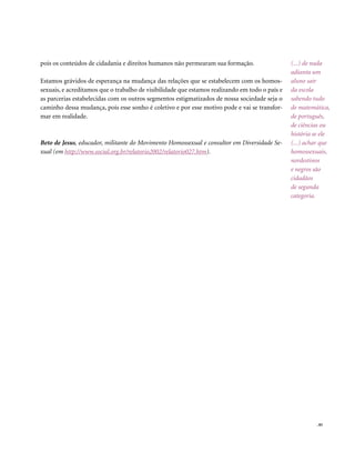 pois os conteúdos de cidadania e direitos humanos não permearam sua formação.                   (...) de nada
                                                                                                adianta um
Estamos grávidos de esperança na mudança das relações que se estabelecem com os homos-          aluno sair
sexuais, e acreditamos que o trabalho de visibilidade que estamos realizando em todo o país e   da escola
as parcerias estabelecidas com os outros segmentos estigmatizados de nossa sociedade seja o     sabendo tudo
caminho dessa mudança, pois esse sonho é coletivo e por esse motivo pode e vai se transfor-     de matemática,
mar em realidade.                                                                               de português,
                                                                                                de ciências ou
                                                                                                história se ele
Beto de Jesus, educador, militante do Movimento Homossexual e consultor em Diversidade Se-      (...) achar que
xual (em http://www.social.org.br/relatorio2002/relatorio027.htm).                              homossexuais,
                                                                                                nordestinos
                                                                                                e negros são
                                                                                                cidadãos
                                                                                                de segunda
                                                                                                categoria.




                                                                                                          . 85
 