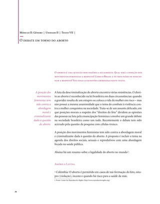 Módulo II: Gênero | Unidade II | Texto VII |

       o debate em torno do aborto




                                    O aborto é uma questão bem polêmica atualmente. Qual será a posição dos
                                    movimentos feministas a respeito? Como o Brasil e outros países se posicio-
                                    nam a respeito? São essas as questões abordadas neste texto.



                   A posição dos    A luta da descriminalização do aborto encontra várias resistências. O direi-
                     movimentos     to ao aborto é reconhecido na lei brasileira em duas circunstâncias: quando
                  feministas tem    a gravidez resulta de um estupro ou coloca a vida da mulher em risco – mas
                    sido contra a   não possui a mesma unanimidade que o tema do combate à violência con-
                      abordagem     tra a mulher conquistou na sociedade. Trata-se de um assunto delicado, em
                          moral e   que posições morais a respeito dos “direitos do feto” dividem as opiniões
                  criminalizante    das pessoas na luta pela emancipação feminina e envolve um grande debate
                  dada à questão    na sociedade brasileira como um todo. Recentemente o debate tem sido
                       do aborto.   acirrado pela questão da pesquisa com células-tronco.

                                    A posição dos movimentos feministas tem sido contra a abordagem moral
                                    e criminalizante dada à questão do aborto. A proposta é incluir o tema na
                                    agenda dos direitos sociais, sexuais e reprodutivos com uma abordagem
                                    focada na saúde pública.

                                    Abaixo há um resumo sobre a legalidade do aborto no mundo1:



                                    América Latina

                                    • Colômbia: O aborto é permitido em casos de má-formação do feto, estu-
                                    pro (violação), incesto e quando há risco para a saúde da mãe.
                                    1. Fonte: Center for Reproductive Rights (http://www.reproductiverights.org)




. 86
 