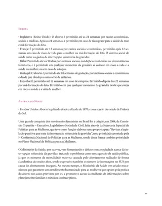Europa

• Inglaterra (Reino Unido): O aborto é permitido até as 24 semanas por razões econômicas,
sociais e médicas. Após as 24 semanas, é permitido em caso de risco grave para a saúde da mãe
e má-formação do feto.
• França: É permitido até 12 semanas por razões sociais e econômicas, permitido após 12 se-
manas em caso de risco de vida para a mulher ou má-formação do feto. O sistema social de
saúde cobre os gastos da interrupção voluntária da gravidez.
• Itália: Permitido até os 90 dias por motivos sociais, condições econômicas ou circunstâncias
familiares, e é permitido em qualquer momento da gravidez se colocar em risco a vida e a
saúde da mulher, ou em caso de estupro.
• Portugal: O aborto é permitido até 10 semanas de gestação, por motivos sociais e econômicos
e desde que obedeça a uma série de critérios.
• Espanha: É permitido até 12 semanas em caso de estupros. Permitido depois das 22 semanas
por má-formação do feto. Permitido em que qualquer momento da gravidez desde que esteja
em risco a saúde e a vida da mulher.



América do norte

• Estados Unidos: Aborto legalizado desde a década de 1970, com exceção do estado de Dakota
do Sul.

Uma grande conquista dos movimentos feministas no Brasil foi a criação, em 2004, da Comis-
são Tripartite – Executivo, Legislativo e Sociedade Civil, feita através da Secretaria Especial de
Políticas para as Mulheres, que teve como função elaborar uma proposta para “Revisar a legis-
lação punitiva que trata da interrupção voluntária da gravidez”, uma prioridade apontada pela
Iª Conferência Nacional de Políticas para as Mulheres, sendo desta forma também prioridade
no Plano Nacional de Políticas para as Mulheres.

O Ministério da Saúde, por sua vez, vem fomentando o debate com a sociedade acerca da in-
terrupção voluntária da gravidez, tratando o problema como uma questão de saúde pública,
já que os números da mortalidade materna causada pelo abortamento realizado de forma
clandestina são muito altos, sendo expressivo também o número de internações no SUS por
causa do abortamento inseguro. Ao mesmo tempo, o Ministério da Saúde tem criado meca-
nismos que garantem um atendimento humanizado para as mulheres que optam pela prática
do aborto nos casos previstos por lei, e promove o acesso às mulheres de informações sobre
planejamento familiar e métodos contraceptivos.




                                                                                                     . 87
 