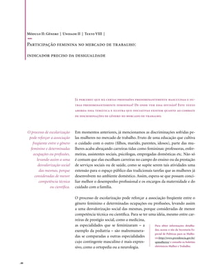 Módulo II: Gênero | Unidade II | Texto VIII |

       Participação feminina no mercado de trabalho:

       indicador preciso da desigualdade




                                        Já percebeu que há certas profissões predominantemente masculinas e ou-
                                        tras predominantemente femininas? De onde vem essa divisão? Este texto
                                        aborda essa temática e ilustra que iniciativas existem quanto ao combate
                                        de discriminações de gênero no mercado de trabalho.



       O processo de escolarização      Em momentos anteriores, já mencionamos as discriminações sofridas pe-
        pode reforçar a associação      las mulheres no mercado de trabalho. Fruto de uma educação que cultiva
          freqüente entre o gênero      o cuidado com o outro (filhos, marido, parentes, idosos), parte das mu-
         feminino e determinadas        lheres acaba abraçando carreiras tidas como femininas: professoras, enfer-
           ocupações ou profissões,     meiras, assistentes sociais, psicólogas, empregadas domésticas etc. Não só
              levando assim a uma       é comum que elas escolham carreiras no campo do ensino ou da prestação
               desvalorização social    de serviços sociais ou de saúde, como se supõe serem tais atividades uma
                das mesmas, porque      extensão para o espaço público das tradicionais tarefas que as mulheres já
            consideradas de menor       desenvolvem no ambiente doméstico. Assim, espera-se que possam conci-
                competência técnica     liar melhor o desempenho profissional e os encargos da maternidade e do
                       ou científica.   cuidado com a família.

                                        O processo de escolarização pode reforçar a associação freqüente entre o
                                        gênero feminino e determinadas ocupações ou profissões, levando assim
                                        a uma desvalorização social das mesmas, porque consideradas de menor
                                        competência técnica ou científica. Para se ter uma idéia, mesmo entre car-
                                        reiras de prestígio social, como a medicina,
                                        as especialidades que se feminizaram – a          Para obter informações detalha-
                                        exemplo da pediatria – são malremunera-           das, acesse o site da Secretaria Es-
                                                                                          pecial de Políticas para as Mulhe-
                                        das se comparadas a outras especialidades         res http://www.presidencia.gov.br/
                                        cujo contingente masculino é mais expres-         spmulheres/ e consulte os boletins
                                        sivo, como a ortopedia ou a neurologia.           eletrônicos Mulher e Trabalho.




. 88
 