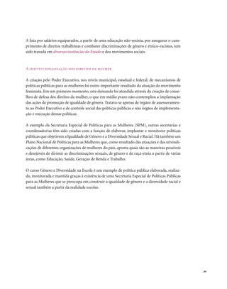 A luta por salários equiparados, a partir de uma educação não-sexista, por assegurar o cum-
primento de direitos trabalhistas e combater discriminações de gênero e étnico-racistas, tem
sido travada em diversas instâncias do Estado e dos movimentos sociais.



A institucionalização dos direitos da mulher

A criação pelo Poder Executivo, nos níveis municipal, estadual e federal, de mecanismos de
políticas públicas para as mulheres foi outro importante resultado da atuação do movimento
feminista. Em um primeiro momento, esta demanda foi atendida através da criação de conse-
lhos de defesa dos direitos da mulher, o que em médio prazo não contemplou a implantação
das ações de promoção de igualdade de gênero. Tratava-se apenas de órgãos de assessoramen-
to ao Poder Executivo e de controle social das políticas públicas e não órgãos de implementa-
ção e execução destas políticas.

A exemplo da Secretaria Especial de Políticas para as Mulheres (SPM), outras secretarias e
coordenadorias têm sido criadas com a função de elaborar, implantar e monitorar políticas
públicas que objetivem a Igualdade de Gênero e a Diversidade Sexual e Racial. Há também um
Plano Nacional de Políticas para as Mulheres que, como resultado das atuações e das reivindi-
cações de diferentes organizações de mulheres do país, aponta quais são as maneiras possíveis
e desejáveis de dirimir as discriminações sexuais, de gênero e de raça-etnia a partir de várias
áreas, como Educação, Saúde, Geração de Renda e Trabalho.

O curso Gênero e Diversidade na Escola é um exemplo de política pública elaborada, realiza-
da, monitorada e mantida graças à existência de uma Secretaria Especial de Políticas Públicas
para as Mulheres que se preocupa em construir a igualdade de gênero e a diversidade racial e
sexual também a partir da realidade escolar.




                                                                                                  . 89
 