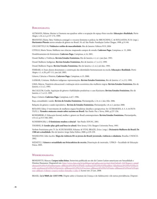 Bibliografia
       ALTMANN, Helena. Marias (e) homens nas quadras: sobre a ocupação do espaço físico escolar. Educação e Realidade, Porto
       Alegre, v.24, n.2, p.157-174, 1999.
       BRANDÃO, Elaine. Reis. Violência conjugal e o recurso feminino à polícia. In: BRUSCHINI, C. & HOLLANDA, H. B. (orgs.).
       Horizontes Plurais: novos estudos de gênero no Brasil. 34. ed. São Paulo: Fundação Carlos Chagas, 1998. p.51-84.
       CECCHETTO, F. R. Violência e estilos de masculinidade. Rio de Janeiro: Editora FGV, 2004
       CITELLI, Maria Teresa. Mulheres nas ciências: mapeando campos de estudo. Cadernos Pagu, Campinas, n. 15, 2000.
       Desdobramentos do feminismo. Cadernos Pagu, Campinas, n.16, 2001.
       Dossiê Mulher e Violência. Revista Estudos Feministas, Rio de Janeiro, v.1, n.1, jan./jun. 1993.
       Dossiê Mulheres Indígenas. Revista Estudos Feministas, Rio de Janeiro, v.7, n.1/2, 1999.
       Dossiê Mulheres Negras. Revista Estudos Feministas, Rio de Janeiro, v.2, n.2, jul./dez. 1995.
       FERRARI, A. Esses alunos desumanos: a construção das identidades homossexuais na escola. Educação e Realidade, Porto
       Alegre, v.1, n.28, p.87-111, jan./jul. 2003.
       Gênero, Ciências e História. Cadernos Pagu, Campinas, n.15, 2000.
       LASMAR, Cristiane. Mulheres indígenas: representações. Revista Estudos Feministas, Rio de Janeiro, v.7, n.1/2, 1999.
       LIMA, Márcia. Trajetória educacional e realização sócio-econômica das mulheres negras. Revista Estudos Feministas, Rio de
       Janeiro, v.3, n.2, 1995.
       McCALLUM, Cecília. Aquisição de gênero e habilidades produtivas: o caso Kaxinawa. Revista Estudos Feministas, Rio de
       Janeiro, v.7, n.1/2, 1999.
       Raça e Gênero. Cadernos Pagu, Campinas, n.6/7, 1996.
       Raça, sexualidade e saúde. Revista de Estudos Feministas, Florianópolis, v.14, n.1, Jan./Abr. 2006.
       Relações de gênero e saúde reprodutiva. Revista de Estudos Feministas, Florianópolis, v.8, n.1, jan/jun 2000.
       ROLAND, Edna. O movimento de mulheres negras brasileiras: desafios e perspectivas. In: GUIMARÃES, A. S. A. & HUN-
       TLEY, L. Tirando a máscara: ensaio sobre racismo no Brasil. São Paulo: Paz e Terra, 2000. p.237-256.
       ROSEMBERG, F. Educação formal, mulher e gênero no Brasil contemporâneo. Revista Estudos Feministas, Florianópolis,
       v.9, n.2, p.515-540, 2001.
       SCHIEBINGER, L. O feminismo mudou a ciência?. São Paulo: EDUSC, 2001.
       THORNE, B. Gender play: girls and boys in school. New Jersey, USA: Rutgers University Press, 1993.
       Verbete Feminismo pós-75. In: SCHUMAHER, Schuma. & VITAL BRAZIL, Erico. (orgs.). Dicionário Mulheres do Brasil. De
       1500 até a atualidade. Rio de Janeiro: Jorge Zahar Editor, 2000. p.229-239.
       WAISELFISZ, Júlio Jacobo. Mapa da violência III: os jovens do Brasil: juventude, violência e cidadania. Brasília; UNESCO;
       2002.
       WENETZ, I. Gênero e sexualidade nas brincadeiras do recreio. Dissertação de mestrado, UFRGS – Faculdade de Educação
       Física, 2005.



       Webibliografia
       BENEDETTI, Marcos. Corpos todos feitos. Entrevista publicada no site do Centro Latino-americano em Sexualidade e
       Direitos Humanos. Disponível em: http://www.clam.org.br/publique/cgi/cgilua.exe/sys/start.htm?infoid=1647&query=simpl
       e&search%5Fby%5Fauthorname=all&search%5Fby%5Ffield=tax&search%5Fby%5Fheadline=false&search%5Fby%5Fkeyw
       ords=any&search%5Fby%5Fpriority=all&search%5Fby%5Fsection=all&search%5Fby%5Fstate=all&search%5Ftext%5Fopti
       ons=all&sid=51&text=corpos+todos+feitos&x=12&y=0 Acesso em: 25 jun. 2008.

       BRASIL. Lei n°8069, de 13/07/1990. Dispõe sobre o Estatuto da Criança e do Adolescente e dá outras providências. Disponí-




. 90
 