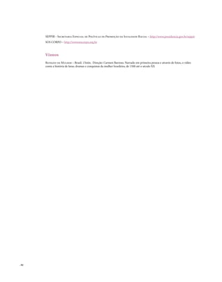SEPPIR - Secretaria Especial de Políticas de Promoção da Igualdade Racial – http://www.presidencia.gov.br/seppir
       SOS CORPO – http://wwwsoscorpo.org.br



       Vídeos
       Retrato de Mulher – Brasil. 15min. Direção: Carmen Barroso. Narrado em primeira pessoa e através de fotos, o vídeo
       conta a história de lutas, dramas e conquistas da mulher brasileira, de 1500 até o século XX




. 92
 