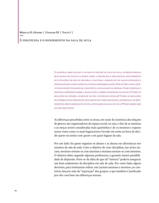 Módulo II: Gênero | Unidade III | Texto I |

       A disciplina e o rendimento na sala de aula




                                   A maneira como alunas e alunos se sentam na sala de aula, as brincadeiras
                                   realizadas no pátio e o modo como a disciplina é organizada são exemplos
                                   de situações em que se reitera e legitima a produção de masculinidades e
                                   feminilidades como essências e pólos hierarquizados. Por outro lado, cons-
                                   tituem oportunidades de construir a igualdade de gênero. Como meninas e
                                   meninos aprendem sobre o masculino e sobre o feminino na escola? Como as
                                   relações de gênero aparecem no seu cotidiano escolar? Como as relações
                                   de gênero estão presentes em elementos como disciplina, diferenças de ren-
                                   dimento, brincadeiras no pátio, atividades na sala de aula? Pense sobre isso
                                   ao ler esse texto.



                                   As diferenças percebidas entre os sexos, em razão da existência das relações
                                   de gênero, são organizadoras do espaço social, ou seja, o fato de as meninas
                                   e as moças serem consideradas mais quietinhas e de os meninos e rapazes
                                   serem vistos como os mais bagunceiros é levado em conta na hora de deci-
                                   dir quem vai sentar com quem e em quais lugares da sala.

                                   Por um lado, há quem organize os alunos e as alunas em alternância nos
                                   assentos da sala de aula. Com o objetivo de criar disciplina, nas séries ini-
                                   ciais, meninos sentam-se com meninas e meninas sentam-se com meninos.
                                   O objetivo disto, segundo algumas professoras, é garantir menor possibili-
                                   dade de dispersão. Parte-se da idéia de que tal “mistura” poderia assegurar
                                   um bom andamento da disciplina em sala de aula. Por outro lado, alguns
                                   docentes, para instituírem ordem, não juntam meninas e meninos, ao con-
                                   trário, lançam mão da “separação” dos grupos, o que também é justificado
                                   por eles com base nas diferenças sexuais.




. 94
 