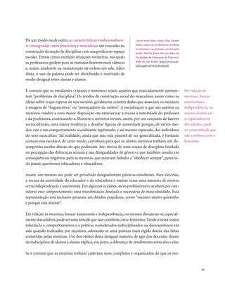 De um modo ou de outro, as características tradicionalmen-            Leia o texto Mau Aluno, Boa Aluna?
te consagradas como femininas e masculinas são evocadas na            Sobre como as professoras avaliam
                                                                      os meninos e as meninas, escrito pela
construção da noção de disciplina e em sua prática no espaço          profa. Marília Pinto de Carvalho, da
escolar. Temos como exemplo situações rotineiras, nas quais           Faculdade de Educação da Universi-
as professoras pedem para as meninas fazerem mais silêncio            dade de São Paulo: http://www.scie-
                                                                      lo.br/pdf/ref/v9n2/8640.pdf
e, assim, ajudarem na manutenção da ordem em sala. Além
disso, o uso da palavra pode ser distribuído e motivado de
modo desigual entre alunas e alunos.

É comum que os estudantes (rapazes e meninos) sejam aqueles que marcadamente apresen-                         Em relação às
tam “problemas de disciplina”. Os modos de construção social do masculino, assim como as                      meninas, buscar
idéias sobre o que esperar de um menino, geralmente contêm dados que associam os meninos                      autonomia e
à imagem de “bagunceiros” ou “ameaçadores da ordem”. A socialização a que são sujeitos os                     independência, ou
meninos conduz a uma maior disposição em exteriorizar a recusa à autoridade do professor                      mesmo distanciar-
e da professora, contestando-a. Homens e meninos teriam, assim, por um conjunto de fatores                    se espacialmente
socioculturais, uma maior tendência a desafiar figuras de autoridade porque, de vários mo-                    dos adultos, pode
dos, este é um comportamento socialmente legitimado, e até mesmo esperado, dos indivíduos                     ser uma atitude que
do sexo masculino. Tal realidade, ainda que não seja passível de ser generalizada, é bastante                 não combina com o
comum nas escolas e, de certo modo, corrobora para que os alunos meninos tenham um de-                        feminino.
sempenho escolar abaixo do que poderiam. Isto deriva de uma noção de disciplina fundada
na percepção das diferenças sexuais e nas desigualdades de gênero e que também resulta em
conseqüências negativas para as meninas, que estariam fadadas a “obedecer sempre”, parecen-
do jamais questionar educadoras e educadores.

Assim, um mesmo ato pode ser percebido desigualmente pelos/as estudantes. Para eles/elas,
a recusa da autoridade do educador e da educadora é muitas vezes uma maneira de exercer
certa independência e autonomia. Em algumas ocasiões, as/os professoras/es acabam por con-
siderar esse comportamento uma manifestação desejada e necessária de masculinidade. Esta
representação está inclusive presente em ditados populares, como “menino muito quietinho
é porque está doente”.

Em relação às meninas, buscar autonomia e independência, ou mesmo distanciar-se espacial-
mente dos adultos, pode ser uma atitude que não combina com o feminino. Tende a haver maior
tolerância a comportamentos e a práticas considerados indisciplinados ou desrespeitosos em
sala quando realizados por meninos, adotando-se uma postura mais rígida diante das faltas
cometidas pelas meninas. Um dos efeitos desta desigual maneira de agir dos docentes diante
da indisciplina de alunos e alunas explica, em parte, a diferença de rendimento entre eles e elas.

Se é comum que as meninas tenham cadernos mais completos e organizados do que os me-


                                                                                                                        . 95
 