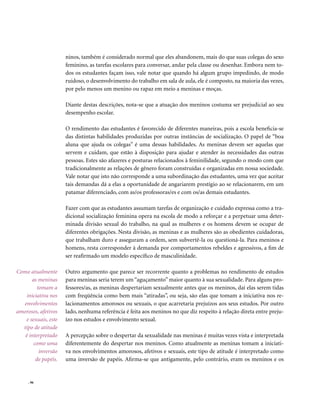 ninos, também é considerado normal que eles abandonem, mais do que suas colegas do sexo
                     feminino, as tarefas escolares para conversar, andar pela classe ou desenhar. Embora nem to-
                     dos os estudantes façam isso, vale notar que quando há algum grupo impedindo, de modo
                     ruidoso, o desenvolvimento do trabalho em sala de aula, ele é composto, na maioria das vezes,
                     por pelo menos um menino ou rapaz em meio a meninas e moças.

                     Diante destas descrições, nota-se que a atuação dos meninos costuma ser prejudicial ao seu
                     desempenho escolar.

                     O rendimento das estudantes é favorecido de diferentes maneiras, pois a escola beneficia-se
                     das distintas habilidades produzidas por outras instâncias de socialização. O papel de “boa
                     aluna que ajuda os colegas” é uma dessas habilidades. As meninas devem ser aquelas que
                     servem e cuidam, que estão à disposição para ajudar e atender às necessidades das outras
                     pessoas. Estes são afazeres e posturas relacionados à feminilidade, segundo o modo com que
                     tradicionalmente as relações de gênero foram construídas e organizadas em nossa sociedade.
                     Vale notar que isto não corresponde a uma subordinação das estudantes, uma vez que aceitar
                     tais demandas dá a elas a oportunidade de angariarem prestígio ao se relacionarem, em um
                     patamar diferenciado, com as/os professoras/es e com os/as demais estudantes.

                     Fazer com que as estudantes assumam tarefas de organização e cuidado expressa como a tra-
                     dicional socialização feminina opera na escola de modo a reforçar e a perpetuar uma deter-
                     minada divisão sexual do trabalho, na qual as mulheres e os homens devem se ocupar de
                     diferentes obrigações. Nesta divisão, as meninas e as mulheres são as obedientes cuidadoras,
                     que trabalham duro e asseguram a ordem, sem subvertê-la ou questioná-la. Para meninos e
                     homens, resta corresponder à demanda por comportamentos rebeldes e agressivos, a fim de
                     ser reafirmado um modelo específico de masculinidade.

Como atualmente      Outro argumento que parece ser recorrente quanto a problemas no rendimento de estudos
      as meninas     para meninas seria terem um “aguçamento” maior quanto à sua sexualidade. Para alguns pro-
         tomam a     fessores/as, as meninas despertariam sexualmente antes que os meninos, daí elas serem tidas
    iniciativa nos   com freqüência como bem mais “atiradas”, ou seja, são elas que tomam a iniciativa nos re-
  envolvimentos      lacionamentos amorosos ou sexuais, o que acarretaria prejuízos aos seus estudos. Por outro
amorosos, afetivos   lado, nenhuma referência é feita aos meninos no que diz respeito à relação direta entre preju-
   e sexuais, este   ízo nos estudos e envolvimento sexual.
  tipo de atitude
   é interpretado    A percepção sobre o despertar da sexualidade nas meninas é muitas vezes vista e interpretada
       como uma      diferentemente do despertar nos meninos. Como atualmente as meninas tomam a iniciati-
          inversão   va nos envolvimentos amorosos, afetivos e sexuais, este tipo de atitude é interpretado como
        de papéis.   uma inversão de papéis. Afirma-se que antigamente, pelo contrário, eram os meninos e os


     . 96
 