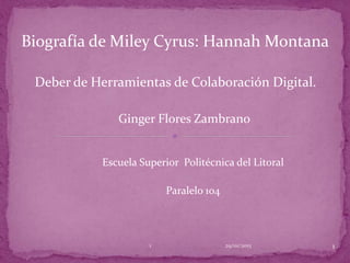 Deber de Herramientas de Colaboración Digital.
Ginger Flores Zambrano
Escuela Superior Politécnica del Litoral
Paralelo 104
Biografía de Miley Cyrus: Hannah Montana
29/01/2015 11
 