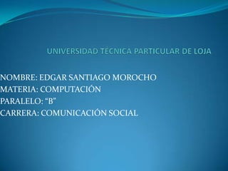 UNIVERSIDAD TÉCNICA PARTICULAR DE LOJA NOMBRE: EDGAR SANTIAGO MOROCHO MATERIA: COMPUTACIÓN PARALELO: “B” CARRERA: COMUNICACIÓN SOCIAL 