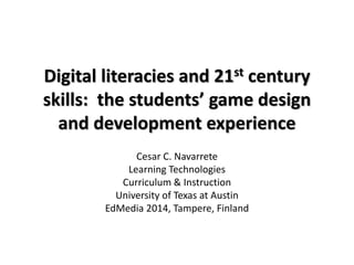 Digital literacies and 21st century
skills: the students’ game design
and development experience
Cesar C. Navarrete
Learning Technologies
Curriculum & Instruction
University of Texas at Austin
EdMedia 2014, Tampere, Finland
 