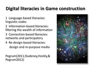 Digital literacies in Game construction
1 Language-based literacies:
linguistic codes
2 Information-based literacies:
filtering the wealth of information
3 Connection-based literacies:
networks and participatory
4 Re-design-based literacies:
design and re-purpose media
Pegrum(2011;Dudeney,Hockly,&
Pegrum2012)
 
