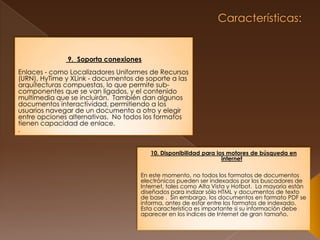 Características:  9.  Soporta conexionesEnlaces - como Localizadores Uniformes de Recursos (URN), HyTime y XLink - documentos de soporte a las arquitecturas compuestas, lo que permite sub-componentes que se van ligados, y el contenido multimedia que se incluirán.  También dan algunos documentos interactividad, permitiendo a los usuarios navegar de un documento a otro y elegir entre opciones alternativas.  No todos los formatos tienen capacidad de enlace..10. Disponibilidad para los motores de búsqueda en internetEn este momento, no todos los formatos de documentos electrónicos pueden ser indexados por los buscadores de Internet, tales como Alta Vista y Hotbot.  La mayoría están diseñados para indizar sólo HTML y documentos de texto de base .  Sin embargo, los documentos en formato PDF se informa, antes de estar entre los formatos de indexado.  Esta característica es importante si su información debe aparecer en los índices de Internet de gran tamaño.