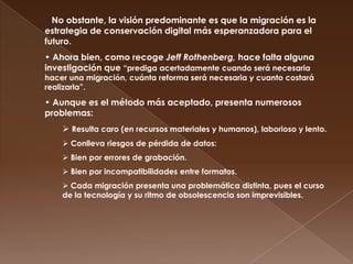 No obstante, la visión predominante es que la migración es la estrategia de conservación digital más esperanzadora para el futuro.