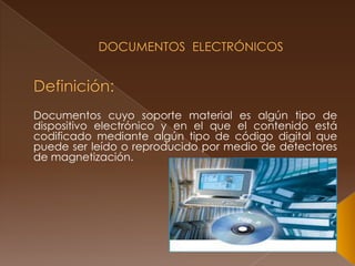 Documentos  ElectrónicosDefinición:Documentos cuyo soporte material es algún tipo de dispositivo electrónico y en el que el contenido está codificado mediante algún tipo de código digital que puede ser leído o reproducido por medio de detectores de magnetización.