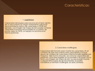  Características:  1. LegibilidadCapacidad del equipo para reconocer el texto dentro de un documento sin ningún tratamiento adicional (reconocimiento óptico de caracteres o OCR) por ejemplo, una imagen de mapa de bits puede contener caracteres humanos reconocibles en su patrón de puntos, pero sin OCR, un equipo no reconoce los mismos patrones. 2. Caracteres multilingüesCapacidad del formato para mostrar los caracteres. En el contexto de este documento esta característica incluye apoyo de códigos de caracteres internacionales legibles por maquina, tales como Unicode, así como la capacidad de presentar caracteres legibles en la pantalla o el papel. Por lo tanto una imagen de mapa de bits, ya que puede mostrar cualquier letra capaz de ser escaneada, se podría considerar un formato multilingüe, en este contexto.