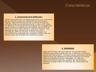  Características:  3.  Conservación de la distribución :Diseño de la retención se refiere al grado en que un formato de documento preserva la apariencia del documento original.  Algunos formatos han de conservar el aspecto completo, algunas aproximadamente, y otros no en todos.  Por ejemplo, un mapa de bits escaneada de una página de papel conserva la apariencia del original, pero si OCR  se almacena como ASCII, pierde su estructura original.  Otro ejemplo son documentos que se producen con la autoedición (DTP) de software.  Si estos complejos, los documentos de extendidos se convierten a HTML, sólo una aproximación de la distribución original es posible.  4.  Editabilidad Algunos formatos de documentos se pueden editar, mientras que otros puede que no, o sólo con un inusual grado de intervención.  Aunque menos importante en las aplicaciones de biblioteca donde el ideal es el control sobre la integridad de los materiales, en algunas aplicaciones (por ejemplo, gestión de documentos internos), puede haber un requisito de capacidad de edición. 