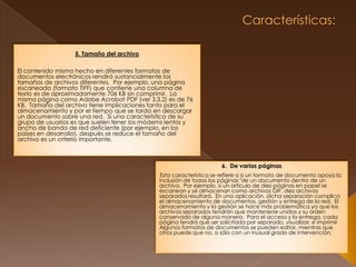  Características: 5. Tamaño del archivo El contenido mismo hecho en diferentes formatos de documentos electrónicos rendirá sustancialmente los tamaños de archivos diferentes.  Por ejemplo, una página escaneada (formato TIFF) que contiene una columna de texto es de aproximadamente 706 KB sin comprimir.  La misma página como Adobe Acrobat PDF (ver 3.3.2) es de 76 KB.  Tamaño del archivo tiene implicaciones tanto para el almacenamiento y por el tiempo que se tarda en descargar un documento sobre una red.  Si una característica de su grupo de usuarios es que suelen tener los módems lentos y ancho de banda de red deficiente (por ejemplo, en los países en desarrollo), después se reduce el tamaño del archivo es un criterio importante. 6.  De varias páginas Esta característica se refiere a si un formato de documento apoya la inclusión de todas las páginas "de un documento dentro de un archivo.  Por ejemplo, si un artículo de diez páginas en papel se escanean y se almacenan como archivos GIF, diez archivos separados resultará.  En una aplicación, dicha separación complica el almacenamiento de documentos, gestión y entrega de la red.  El almacenamiento y la gestión se hace más problemática ya que los archivos separados tendrán que mantenerse unidos y su orden conservado de alguna manera.  Para el acceso y la entrega, cada página tendrá que ser solicitada por separado, visualizar, e imprimirAlgunos formatos de documentos se pueden editar, mientras que otros puede que no, o sólo con un inusual grado de intervención.